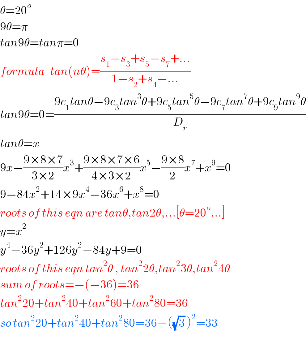 θ=20^o   9θ=π  tan9θ=tanπ=0  formula   tan(nθ)=((s_1 −s_3 +s_5 −s_7 +...)/(1−s_2 +s_4 −...))  tan9θ=0=((9c_1 tanθ−9c_3 tan^3 θ+9c_5 tan^5 θ−9c_7 tan^7 θ+9c_9 tan^9 θ)/D_r )  tanθ=x  9x−((9×8×7)/(3×2))x^3 +((9×8×7×6)/(4×3×2))x^5 −((9×8)/2)x^7 +x^9 =0  9−84x^2 +14×9x^4 −36x^6 +x^8 =0  roots of this eqn are tanθ,tan2θ,...[θ=20^o ...]  y=x^2   y^4 −36y^2 +126y^2 −84y+9=0  roots of this eqn tan^2 θ , tan^2 2θ,tan^2 3θ,tan^2 4θ  sum of roots=−(−36)=36  tan^2 20+tan^2 40+tan^2 60+tan^2 80=36  so tan^2 20+tan^2 40+tan^2 80=36−((√3) )^2 =33    