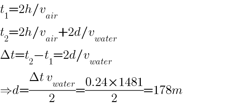 t_1 =2h/v_(air)   t_2 =2h/v_(air) +2d/v_(water)   Δt=t_2 −t_1 =2d/v_(water)   ⇒d=((Δt v_(water) )/2)=((0.24×1481)/2)=178m  