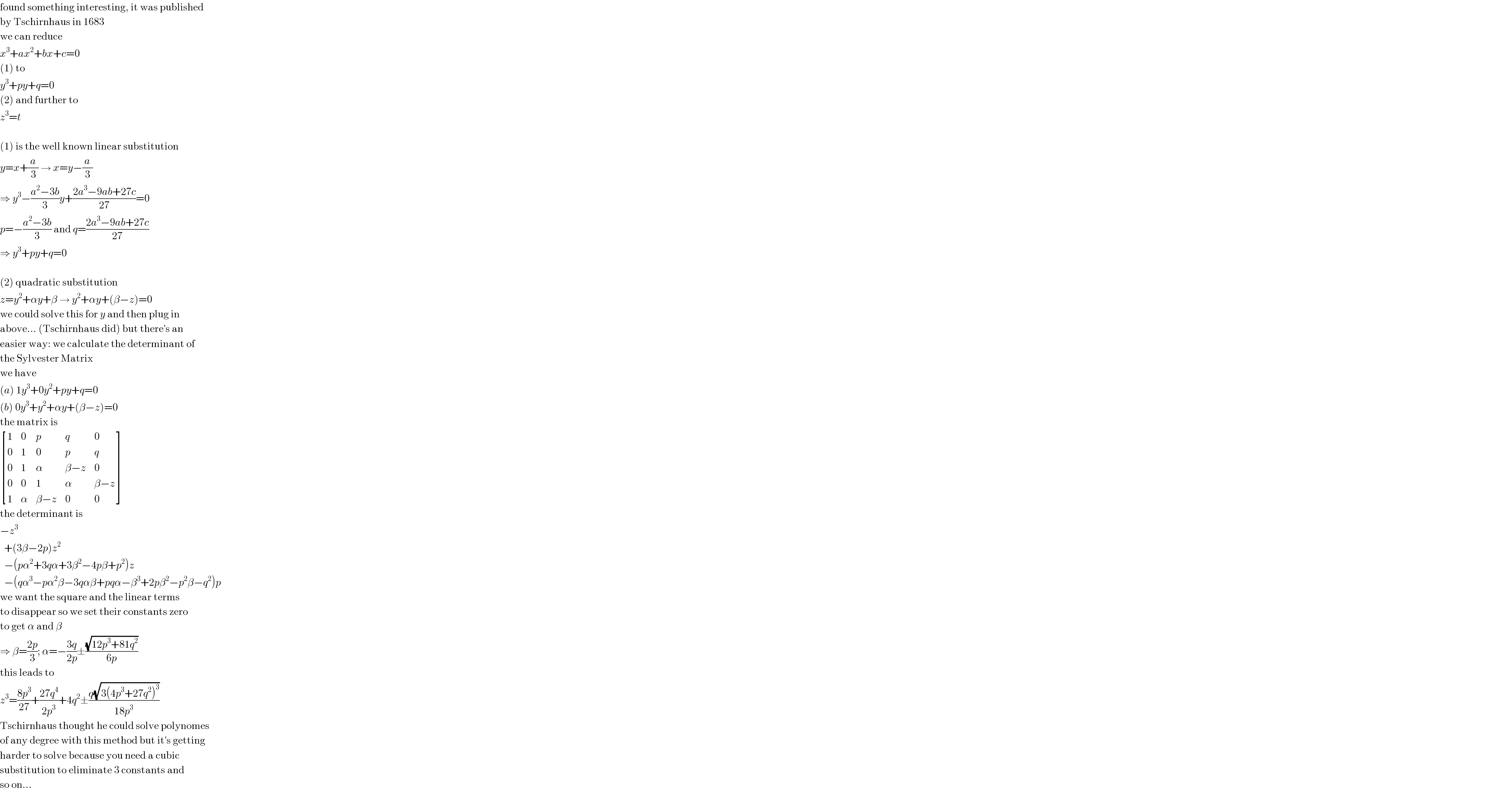 found something interesting, it was published  by Tschirnhaus in 1683  we can reduce  x^3 +ax^2 +bx+c=0  (1) to  y^3 +py+q=0  (2) and further to  z^3 =t    (1) is the well known linear substitution  y=x+(a/3) → x=y−(a/3)  ⇒ y^3 −((a^2 −3b)/3)y+((2a^3 −9ab+27c)/(27))=0  p=−((a^2 −3b)/3) and q=((2a^3 −9ab+27c)/(27))  ⇒ y^3 +py+q=0    (2) quadratic substitution  z=y^2 +αy+β → y^2 +αy+(β−z)=0  we could solve this for y and then plug in  above... (Tschirnhaus did) but there′s an  easier way: we calculate the determinant of  the Sylvester Matrix  we have  (a) 1y^3 +0y^2 +py+q=0  (b) 0y^3 +y^2 +αy+(β−z)=0  the matrix is   [(1,0,p,q,0),(0,1,0,p,q),(0,1,α,(β−z),0),(0,0,1,α,(β−z)),(1,α,(β−z),0,0) ]  the determinant is  −z^3     +(3β−2p)z^2     −(pα^2 +3qα+3β^2 −4pβ+p^2 )z    −(qα^3 −pα^2 β−3qαβ+pqα−β^3 +2pβ^2 −p^2 β−q^2 )p  we want the square and the linear terms  to disappear so we set their constants zero  to get α and β  ⇒ β=((2p)/3); α=−((3q)/(2p))±((√(12p^3 +81q^2 ))/(6p))  this leads to  z^3 =((8p^3 )/(27))+((27q^4 )/(2p^3 ))+4q^2 ±((q(√(3(4p^3 +27q^2 )^3 )))/(18p^3 ))  Tschirnhaus thought he could solve polynomes  of any degree with this method but it′s getting  harder to solve because you need a cubic  substitution to eliminate 3 constants and  so on...  