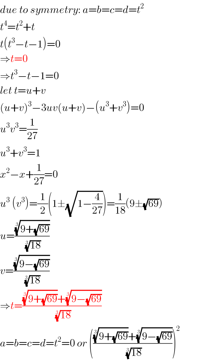 due to symmetry: a=b=c=d=t^2   t^4 =t^2 +t  t(t^3 −t−1)=0  ⇒t=0  ⇒t^3 −t−1=0  let t=u+v  (u+v)^3 −3uv(u+v)−(u^3 +v^3 )=0  u^3 v^3 =(1/(27))  u^3 +v^3 =1  x^2 −x+(1/(27))=0  u^3  (v^3 )=(1/2)(1±(√(1−(4/(27)))))=(1/(18))(9±(√(69)))  u=(((9+(√(69))))^(1/3) /((18))^(1/3) )  v=(((9−(√(69))))^(1/3) /((18))^(1/3) )  ⇒t=((((9+(√(69))))^(1/3) +((9−(√(69))))^(1/3) )/((18))^(1/3) )  a=b=c=d=t^2 =0 or (((((9+(√(69))))^(1/3) +((9−(√(69))))^(1/3) )/((18))^(1/3) ))^2   