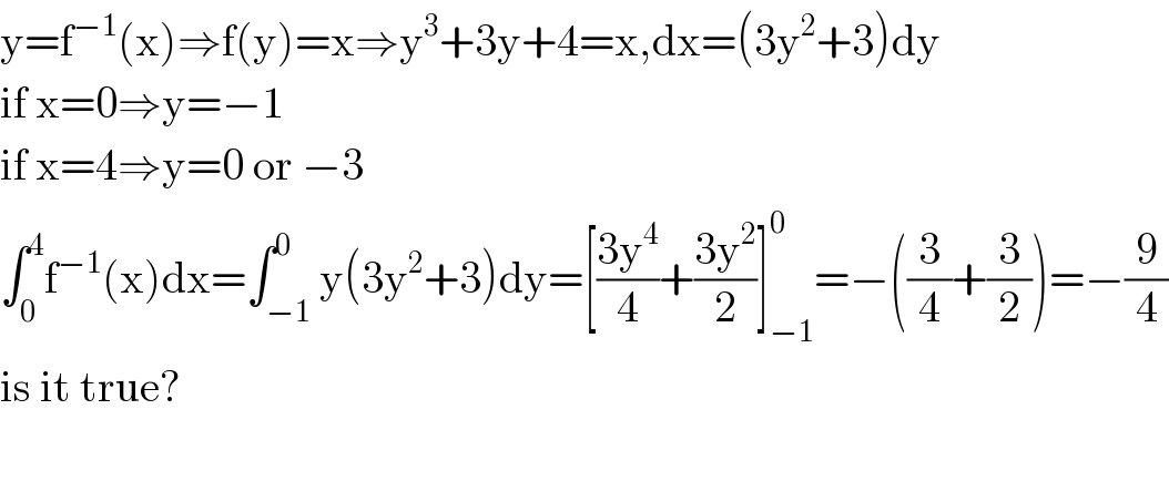 y=f^(−1) (x)⇒f(y)=x⇒y^3 +3y+4=x,dx=(3y^2 +3)dy  if x=0⇒y=−1  if x=4⇒y=0 or −3   ∫_0 ^4 f^(−1) (x)dx=∫_(−1) ^0 y(3y^2 +3)dy=[((3y^4 )/4)+((3y^2 )/2)]_(−1) ^0 =−((3/4)+(3/2))=−(9/4)  is it true?    