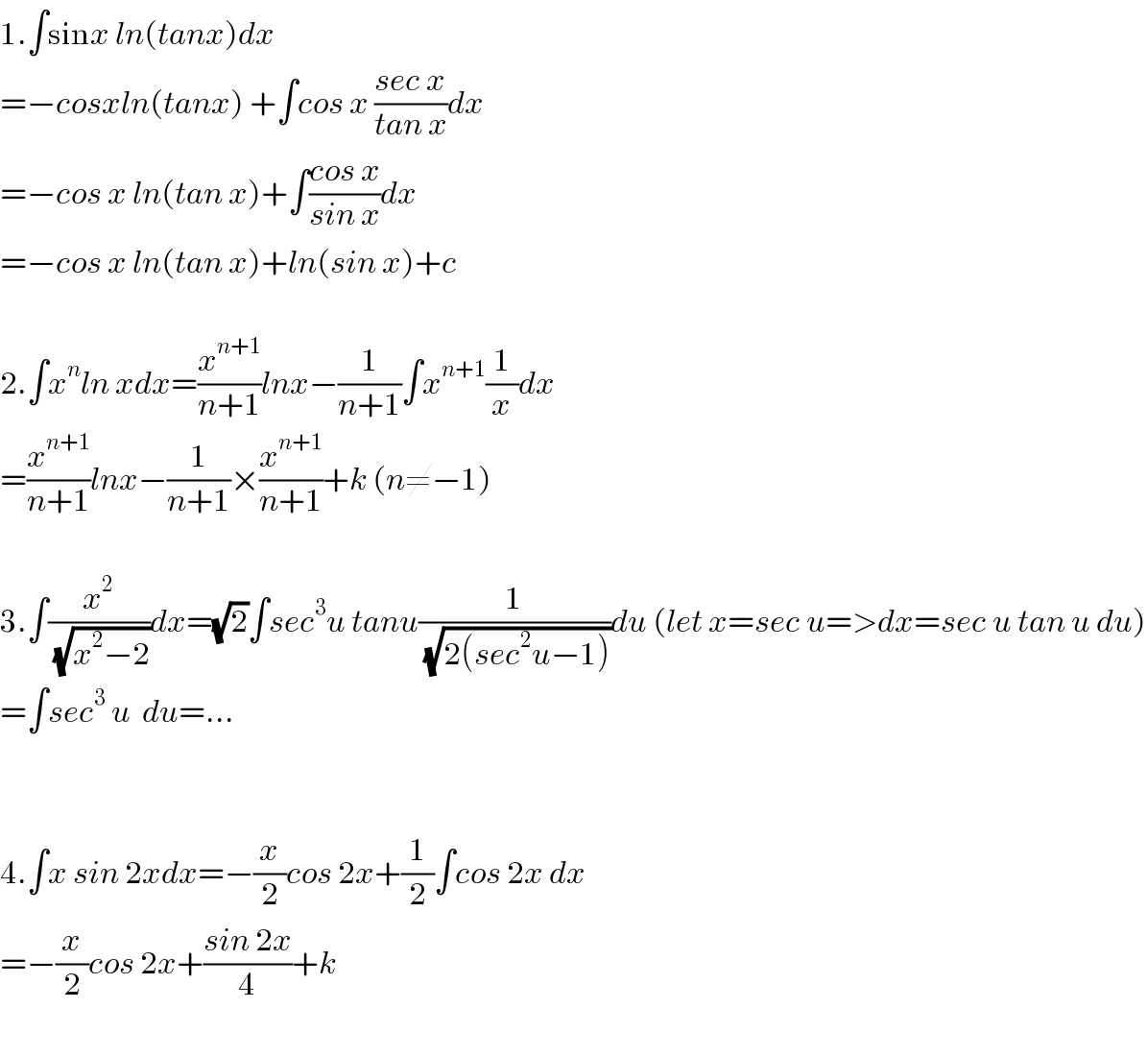 1.∫sinx ln(tanx)dx  =−cosxln(tanx) +∫cos x ((sec x)/(tan x))dx  =−cos x ln(tan x)+∫((cos x)/(sin x))dx  =−cos x ln(tan x)+ln(sin x)+c    2.∫x^n ln xdx=(x^(n+1) /(n+1))lnx−(1/(n+1))∫x^(n+1) (1/x)dx  =(x^(n+1) /(n+1))lnx−(1/(n+1))×(x^(n+1) /(n+1))+k (n≠−1)    3.∫(x^2 /(√(x^2 −2)))dx=(√2)∫sec^3 u tanu(1/(√(2(sec^2 u−1))))du (let x=sec u=>dx=sec u tan u du)  =∫sec^3  u  du=...      4.∫x sin 2xdx=−(x/2)cos 2x+(1/2)∫cos 2x dx  =−(x/2)cos 2x+((sin 2x)/4)+k    