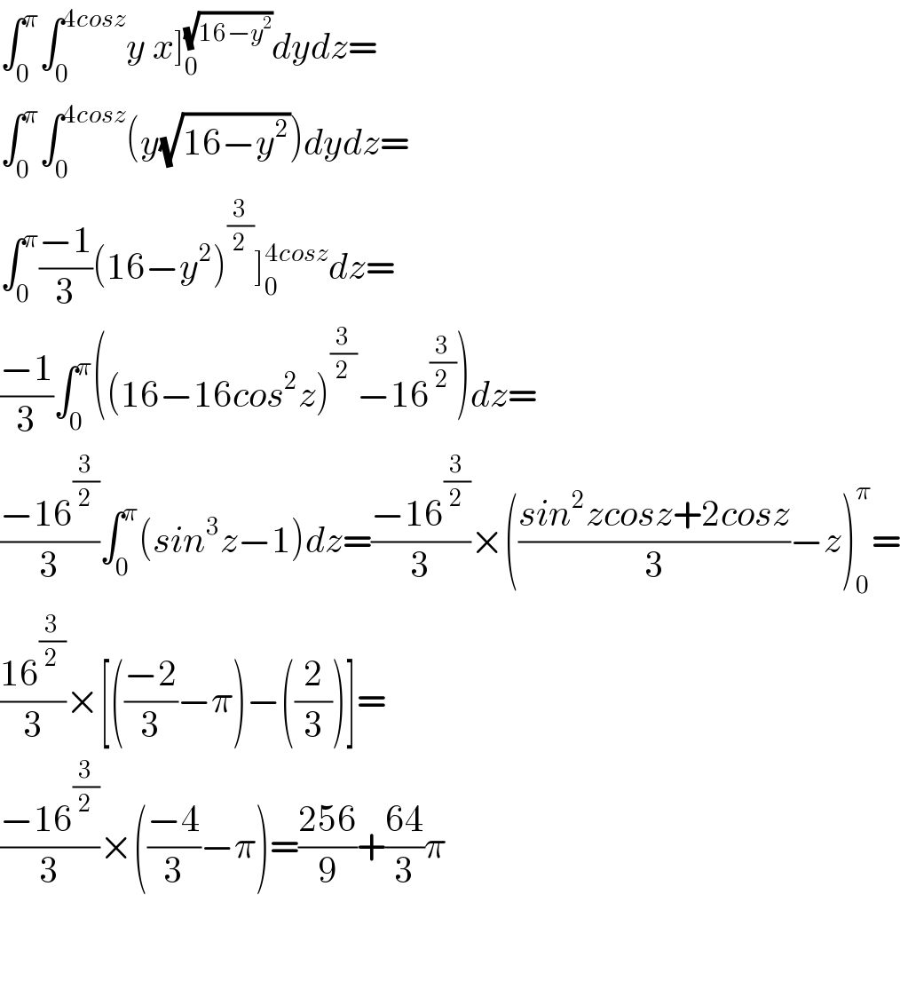 ∫_0 ^π ∫_0 ^(4cosz) y x]_0 ^(√(16−y^2 )) dydz=  ∫_0 ^π ∫_0 ^(4cosz) (y(√(16−y^2 )))dydz=  ∫_0 ^π ((−1)/3)(16−y^2 )^(3/2) ]_0 ^(4cosz) dz=  ((−1)/3)∫_0 ^π ((16−16cos^2 z)^(3/2) −16^(3/2) )dz=  ((−16^(3/2) )/3)∫_0 ^π (sin^3 z−1)dz=((−16^(3/2) )/3)×(((sin^2 zcosz+2cosz)/3)−z)_0 ^π =  ((16^(3/2) )/3)×[(((−2)/3)−π)−((2/3))]=  ((−16^(3/2) )/3)×(((−4)/3)−π)=((256)/9)+((64)/3)π      