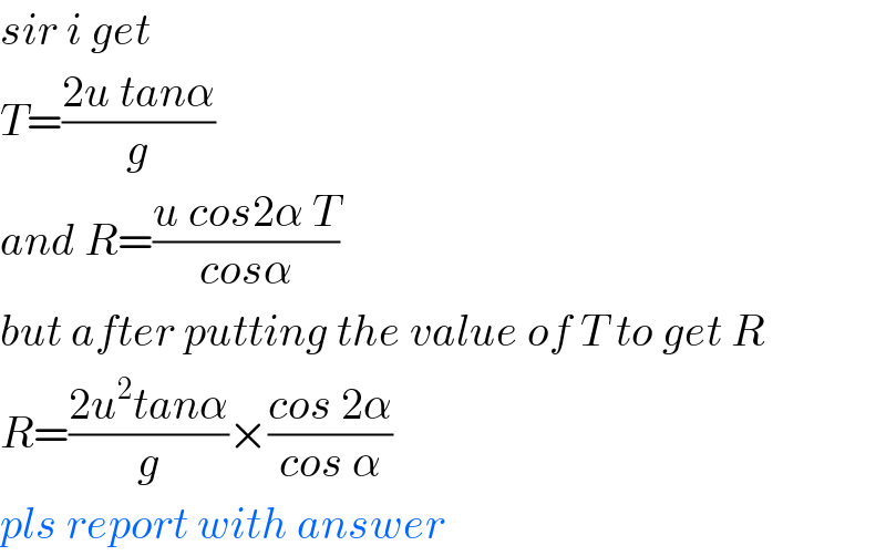 sir i get  T=((2u tanα)/g)  and R=((u cos2α T)/(cosα))  but after putting the value of T to get R  R=((2u^2 tanα)/g)×((cos 2α)/(cos α))  pls report with answer  