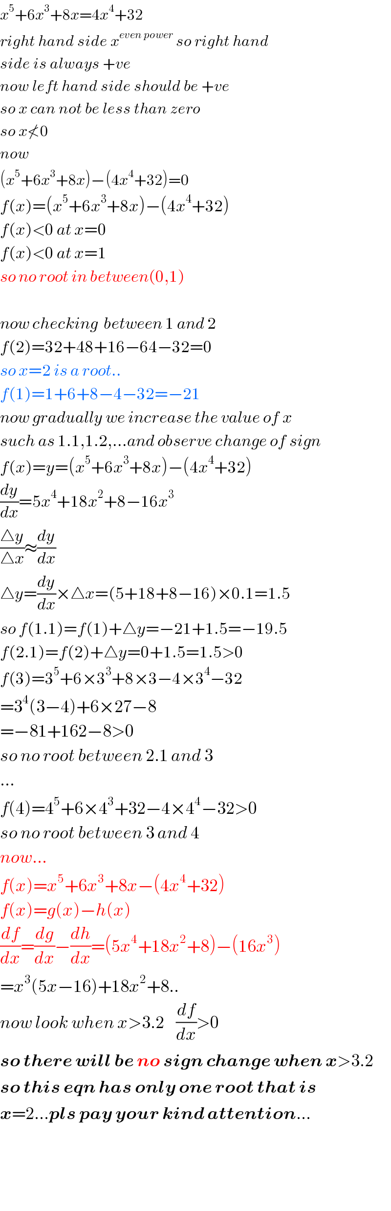 x^5 +6x^3 +8x=4x^4 +32  right hand side x^(even power)  so right hand  side is always +ve  now left hand side should be +ve  so x can not be less than zero  so x≮0  now    (x^5 +6x^3 +8x)−(4x^4 +32)=0  f(x)=(x^5 +6x^3 +8x)−(4x^4 +32)  f(x)<0 at x=0  f(x)<0 at x=1  so no root in between(0,1)    now checking  between 1 and 2  f(2)=32+48+16−64−32=0  so x=2 is a root..  f(1)=1+6+8−4−32=−21  now gradually we increase the value of x  such as 1.1,1.2,...and observe change of sign  f(x)=y=(x^5 +6x^3 +8x)−(4x^4 +32)  (dy/dx)=5x^4 +18x^2 +8−16x^3   ((△y)/(△x))≈(dy/dx)  △y=(dy/dx)×△x=(5+18+8−16)×0.1=1.5  so f(1.1)=f(1)+△y=−21+1.5=−19.5  f(2.1)=f(2)+△y=0+1.5=1.5>0  f(3)=3^5 +6×3^3 +8×3−4×3^4 −32  =3^4 (3−4)+6×27−8  =−81+162−8>0  so no root between 2.1 and 3  ...  f(4)=4^5 +6×4^3 +32−4×4^4 −32>0  so no root between 3 and 4  now...  f(x)=x^5 +6x^3 +8x−(4x^4 +32)  f(x)=g(x)−h(x)  (df/dx)=(dg/dx)−(dh/dx)=(5x^4 +18x^2 +8)−(16x^3 )  =x^3 (5x−16)+18x^2 +8..  now look when x>3.2    (df/dx)>0  so there will be no sign change when x>3.2  so this eqn has only one root that is  x=2...pls pay your kind attention...        