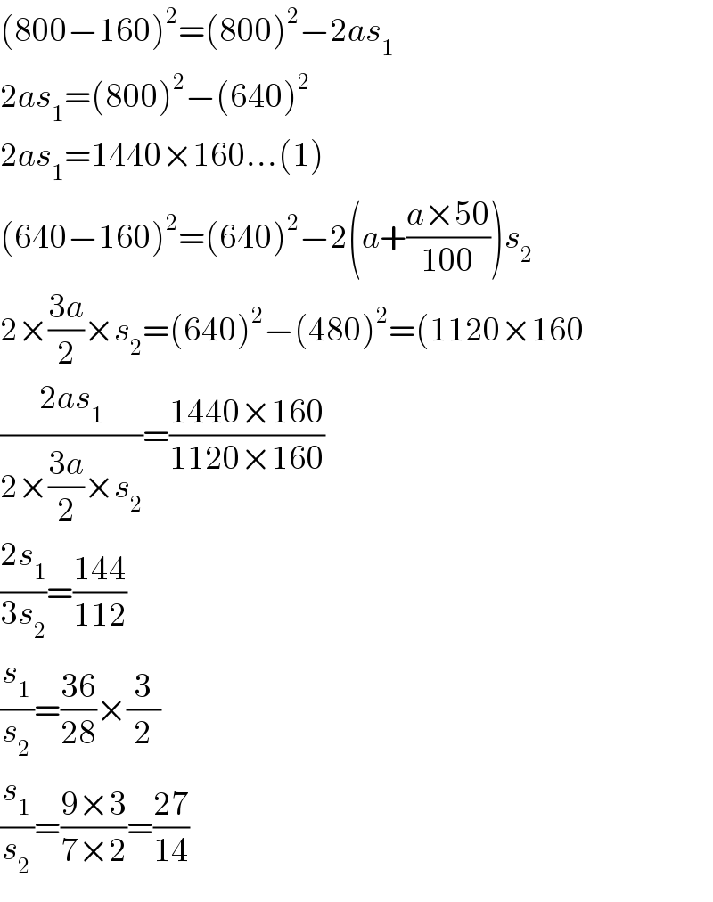 (800−160)^2 =(800)^2 −2as_1   2as_1 =(800)^2 −(640)^2   2as_1 =1440×160...(1)  (640−160)^2 =(640)^2 −2(a+((a×50)/(100)))s_2   2×((3a)/2)×s_2 =(640)^2 −(480)^2 =(1120×160  ((2as_1 )/(2×((3a)/2)×s_2 ))=((1440×160)/(1120×160))  ((2s_1 )/(3s_2 ))=((144)/(112))  (s_1 /s_2 )=((36)/(28))×(3/2)  (s_1 /s_2 )=((9×3)/(7×2))=((27)/(14))  