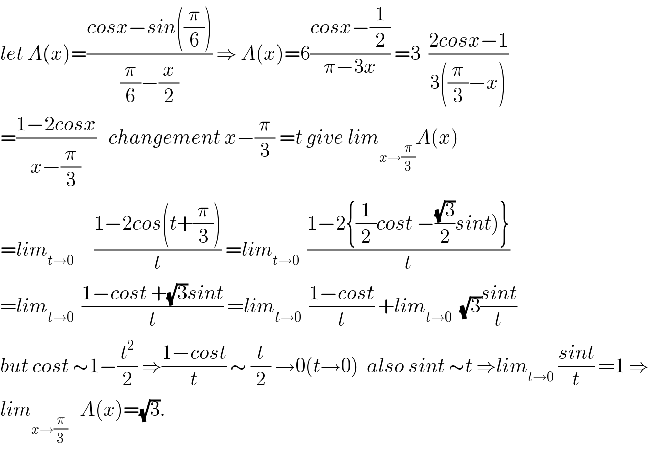 let A(x)=((cosx−sin((π/6)))/((π/6)−(x/2))) ⇒ A(x)=6((cosx−(1/2))/(π−3x)) =3  ((2cosx−1)/(3((π/3)−x)))  =((1−2cosx)/(x−(π/3)))   changement x−(π/3) =t give lim_(x→(π/3)) A(x)  =lim_(t→0)      ((1−2cos(t+(π/3)))/t) =lim_(t→0)   ((1−2{(1/2)cost −((√3)/2)sint)})/t)  =lim_(t→0)   ((1−cost +(√3)sint)/t) =lim_(t→0)   ((1−cost)/t) +lim_(t→0)   (√3)((sint)/t)  but cost ∼1−(t^2 /2) ⇒((1−cost)/t) ∼ (t/2) →0(t→0)  also sint ∼t ⇒lim_(t→0)  ((sint)/t) =1 ⇒  lim_(x→(π/3))    A(x)=(√3).  