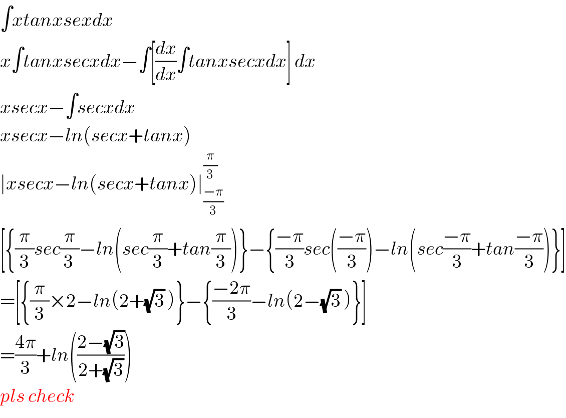 ∫xtanxsexdx  x∫tanxsecxdx−∫[(dx/dx)∫tanxsecxdx] dx  xsecx−∫secxdx  xsecx−ln(secx+tanx)  ∣xsecx−ln(secx+tanx)∣_((−π)/3) ^(π/3)   [{(π/3)sec(π/(3 ))−ln(sec(π/3)+tan(π/3))}−{((−π)/3)sec(((−π)/3))−ln(sec((−π)/3)+tan((−π)/3))}]  =[{(π/3)×2−ln(2+(√3) )}−{((−2π)/3)−ln(2−(√3) )}]  =((4π)/3)+ln(((2−(√3))/(2+(√3))))  pls check  