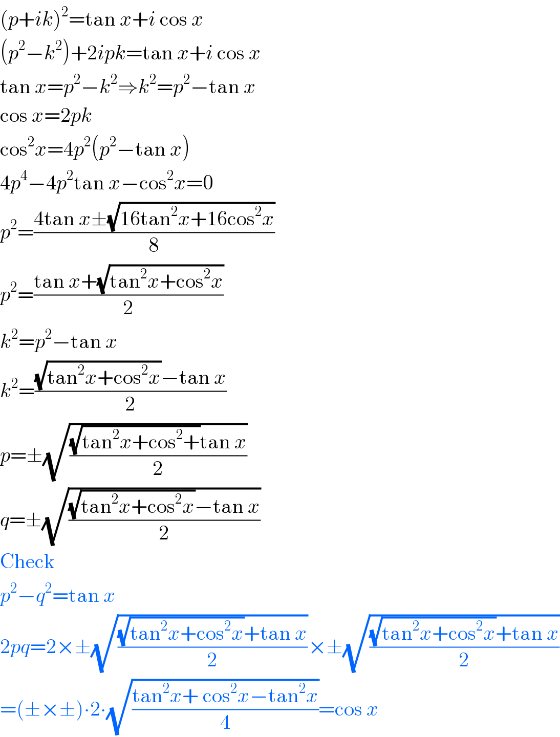 (p+ik)^2 =tan x+i cos x  (p^2 −k^2 )+2ipk=tan x+i cos x  tan x=p^2 −k^2 ⇒k^2 =p^2 −tan x  cos x=2pk  cos^2 x=4p^2 (p^2 −tan x)  4p^4 −4p^2 tan x−cos^2 x=0  p^2 =((4tan x±(√(16tan^2 x+16cos^2 x)))/8)  p^2 =((tan x+(√(tan^2 x+cos^2 x)))/2)  k^2 =p^2 −tan x  k^2 =(((√(tan^2 x+cos^2 x))−tan x)/2)  p=±(√(((√(tan^2 x+cos^2 +))tan x)/2))  q=±(√(((√(tan^2 x+cos^2 x))−tan x)/2))  Check  p^2 −q^2 =tan x  2pq=2×±(√(((√(tan^2 x+cos^2 x))+tan x)/2))×±(√(((√(tan^2 x+cos^2 x))+tan x)/2))  =(±×±)∙2∙(√((tan^2 x+ cos^2 x−tan^2 x)/4))=cos x  