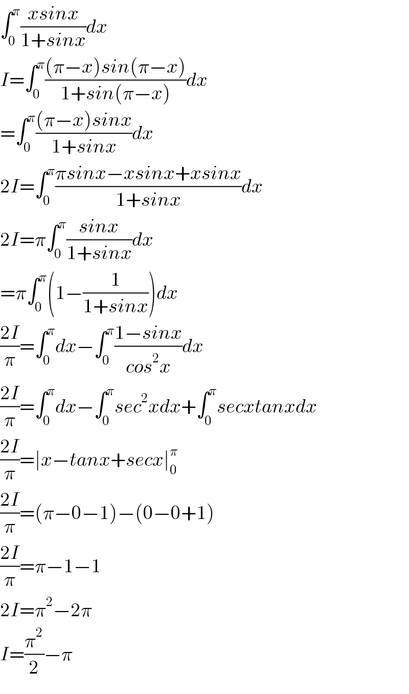 ∫_0 ^π ((xsinx)/(1+sinx))dx  I=∫_0 ^π (((π−x)sin(π−x))/(1+sin(π−x)))dx  =∫_0 ^π (((π−x)sinx)/(1+sinx))dx  2I=∫_0 ^π ((πsinx−xsinx+xsinx)/(1+sinx))dx  2I=π∫_0 ^π ((sinx)/(1+sinx))dx  =π∫_0 ^π (1−(1/(1+sinx)))dx  ((2I)/π)=∫_0 ^π dx−∫_0 ^π ((1−sinx)/(cos^2 x))dx  ((2I)/π)=∫_0 ^π dx−∫_0 ^π sec^2 xdx+∫_0 ^π secxtanxdx  ((2I)/π)=∣x−tanx+secx∣_0 ^π   ((2I)/π)=(π−0−1)−(0−0+1)  ((2I)/π)=π−1−1  2I=π^2 −2π  I=(π^2 /2)−π  