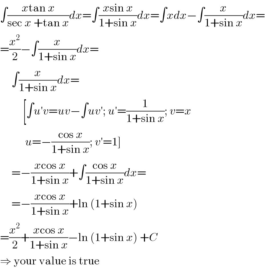 ∫((xtan x)/(sec x +tan x))dx=∫((xsin x)/(1+sin x))dx=∫xdx−∫(x/(1+sin x))dx=  =(x^2 /2)−∫(x/(1+sin x))dx=       ∫(x/(1+sin x))dx=            [∫u′v=uv−∫uv′; u′=(1/(1+sin x)); v=x             u=−((cos x)/(1+sin x)); v′=1]       =−((xcos x)/(1+sin x))+∫((cos x)/(1+sin x))dx=       =−((xcos x)/(1+sin x))+ln (1+sin x)  =(x^2 /2)+((xcos x)/(1+sin x))−ln (1+sin x) +C  ⇒ your value is true  