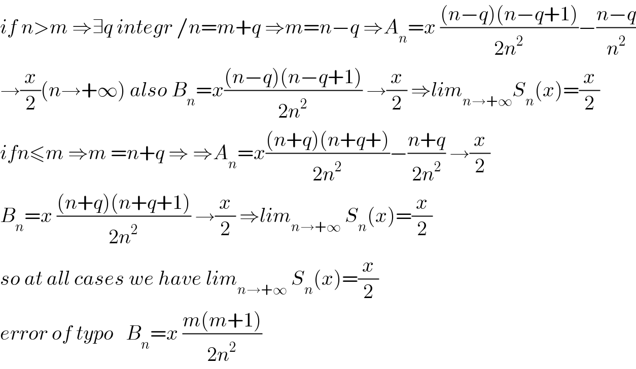 if n>m ⇒∃q integr /n=m+q ⇒m=n−q ⇒A_n =x (((n−q)(n−q+1))/(2n^2 ))−((n−q)/n^2 )  →(x/2)(n→+∞) also B_n =x(((n−q)(n−q+1))/(2n^2 )) →(x/2) ⇒lim_(n→+∞) S_n (x)=(x/2)  ifn≤m ⇒m =n+q ⇒ ⇒A_n =x(((n+q)(n+q+))/(2n^2 ))−((n+q)/(2n^2 )) →(x/2)  B_n =x (((n+q)(n+q+1))/(2n^2 )) →(x/2) ⇒lim_(n→+∞)  S_n (x)=(x/2)  so at all cases we have lim_(n→+∞)  S_n (x)=(x/2)  error of typo   B_n =x ((m(m+1))/(2n^2 ))  