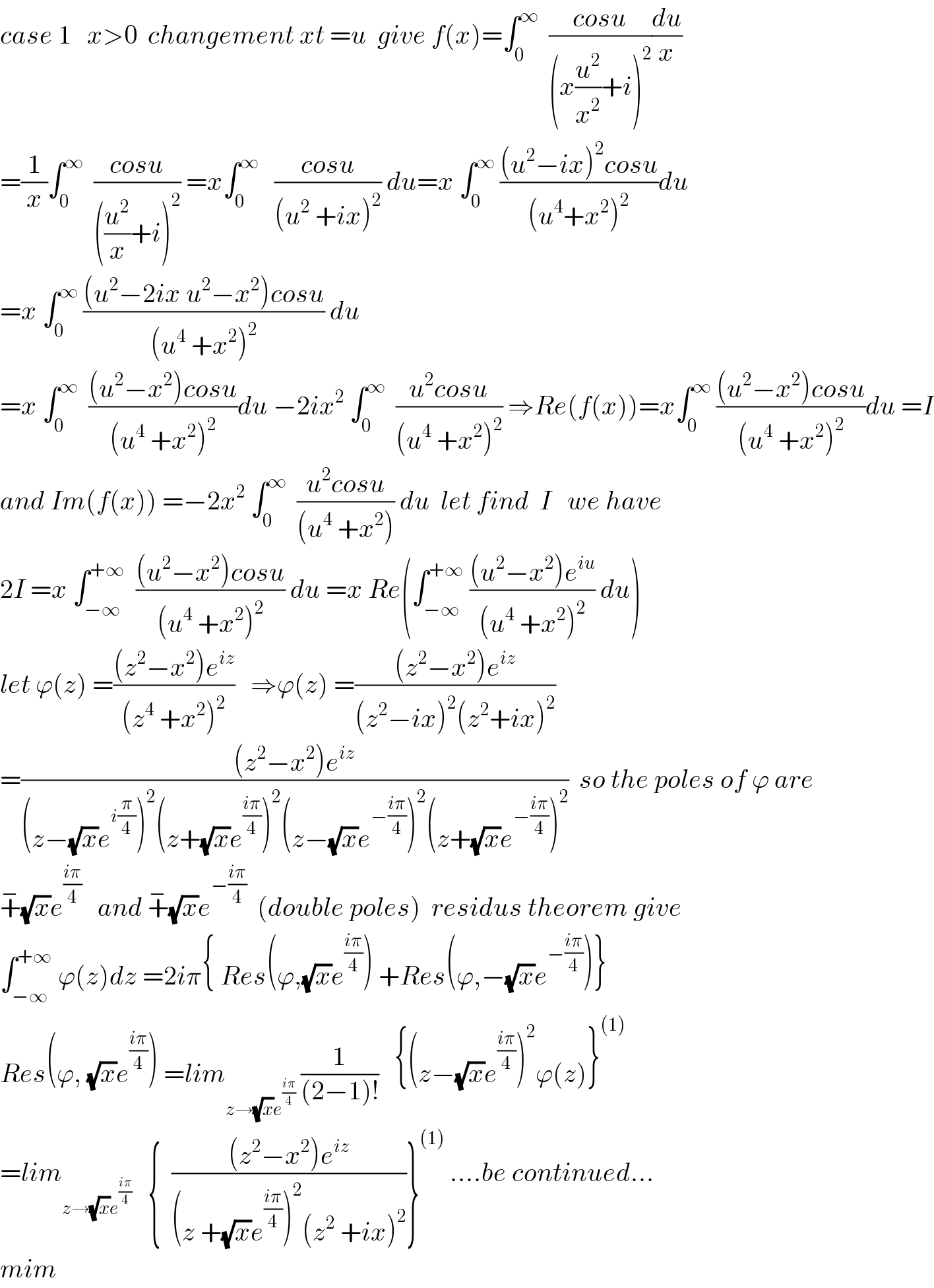 case 1   x>0  changement xt =u  give f(x)=∫_0 ^∞   ((cosu)/((x(u^2 /x^2 )+i)^2 ))(du/x)  =(1/x)∫_0 ^∞   ((cosu)/(((u^2 /x)+i)^2 )) =x∫_0 ^∞    ((cosu)/((u^2  +ix)^2 )) du=x ∫_0 ^∞  (((u^2 −ix)^2 cosu)/((u^4 +x^2 )^2 ))du  =x ∫_0 ^∞  (((u^2 −2ix u^2 −x^2 )cosu)/((u^4  +x^2 )^2 )) du  =x ∫_0 ^∞   (((u^2 −x^2 )cosu)/((u^4  +x^2 )^2 ))du −2ix^2  ∫_0 ^∞   ((u^2 cosu)/((u^4  +x^2 )^2 )) ⇒Re(f(x))=x∫_0 ^∞  (((u^2 −x^2 )cosu)/((u^4  +x^2 )^2 ))du =I  and Im(f(x)) =−2x^2  ∫_0 ^∞   ((u^2 cosu)/((u^4  +x^2 ))) du  let find  I   we have   2I =x ∫_(−∞) ^(+∞)   (((u^2 −x^2 )cosu)/((u^4  +x^2 )^2 )) du =x Re(∫_(−∞) ^(+∞)  (((u^2 −x^2 )e^(iu) )/((u^4  +x^2 )^2 )) du)  let ϕ(z) =(((z^2 −x^2 )e^(iz) )/((z^4  +x^2 )^2 ))   ⇒ϕ(z) =(((z^2 −x^2 )e^(iz) )/((z^2 −ix)^2 (z^2 +ix)^2 ))  =(((z^2 −x^2 )e^(iz) )/((z−(√x)e^(i(π/4)) )^2 (z+(√x)e^((iπ)/4) )^2 (z−(√x)e^(−((iπ)/4)) )^2 (z+(√x)e^(−((iπ)/4)) )^2 ))  so the poles of ϕ are  +^− (√x)e^((iπ)/4)    and +^− (√x)e^(−((iπ)/4))   (double poles)  residus theorem give  ∫_(−∞) ^(+∞)  ϕ(z)dz =2iπ{ Res(ϕ,(√x)e^((iπ)/4) ) +Res(ϕ,−(√x)e^(−((iπ)/4)) )}  Res(ϕ, (√x)e^((iπ)/4) ) =lim_(z→(√x)e^((iπ)/4) )  (1/((2−1)!))   {(z−(√x)e^((iπ)/4) )^2 ϕ(z)}^((1))   =lim_(z→(√x)e^((iπ)/4) )    {  (((z^2 −x^2 )e^(iz) )/((z +(√x)e^((iπ)/4) )^2 (z^2  +ix)^2 ))}^((1))  ....be continued...  mim  
