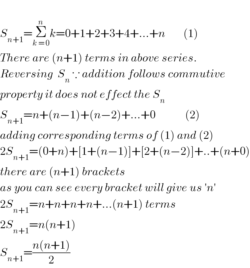   S_(n+1) =Σ_(k = 0) ^n k=0+1+2+3+4+...+n        (1)  There are (n+1) terms in above series.  Reversing  S_n  ∵ addition follows commutive  property it does not effect the S_n   S_(n+1) =n+(n−1)+(n−2)+...+0             (2)  adding corresponding terms of (1) and (2)  2S_(n+1) =(0+n)+[1+(n−1)]+[2+(n−2)]+..+(n+0)  there are (n+1) brackets  as you can see every bracket will give us ′n′  2S_(n+1) =n+n+n+n+...(n+1) terms  2S_(n+1) =n(n+1)  S_(n+1) =((n(n+1))/2)  
