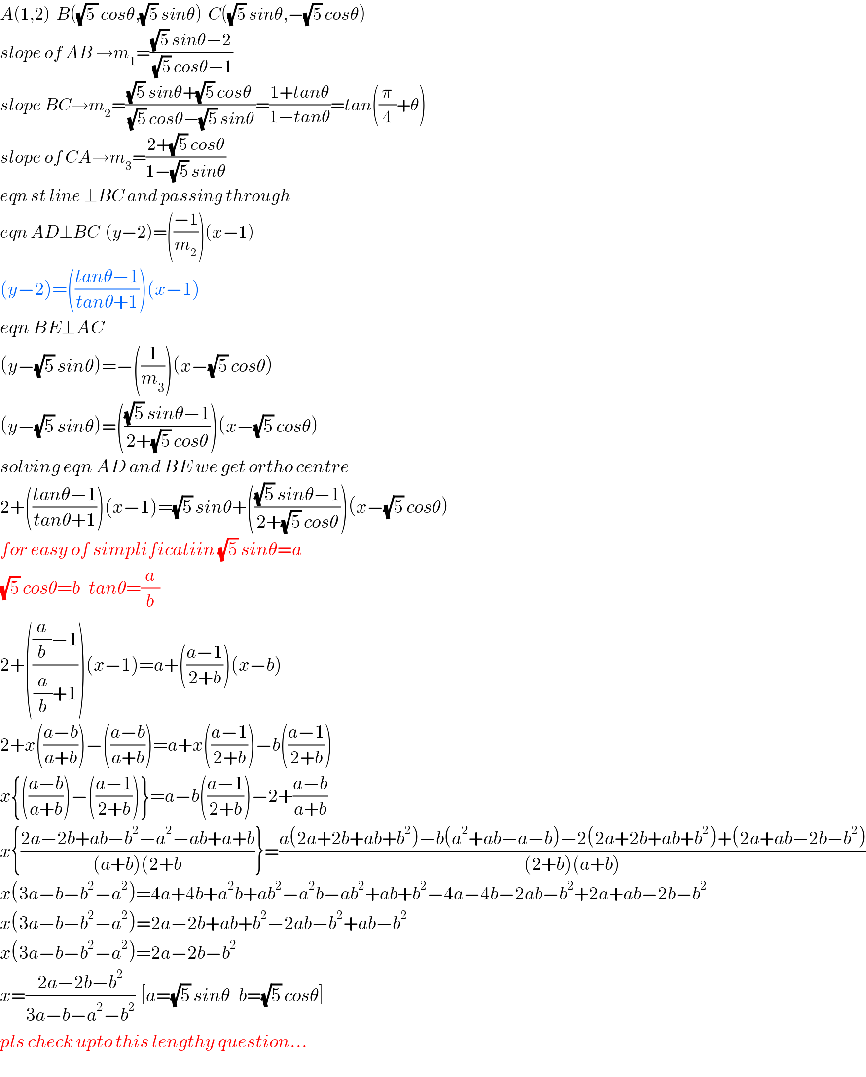 A(1,2)  B((√(5 )) cosθ,(√5) sinθ)  C((√5) sinθ,−(√5) cosθ)  slope of AB →m_1 =(((√5) sinθ−2)/((√5) cosθ−1))  slope BC→m_2 =(((√5) sinθ+(√5) cosθ)/((√5) cosθ−(√5) sinθ))=((1+tanθ)/(1−tanθ))=tan((π/4)+θ)  slope of CA→m_3 =((2+(√5) cosθ)/(1−(√5) sinθ))  eqn st line ⊥BC and passing through  eqn AD⊥BC  (y−2)=(((−1)/m_2 ))(x−1)  (y−2)=(((tanθ−1)/(tanθ+1)))(x−1)  eqn BE⊥AC  (y−(√5) sinθ)=−((1/m_3 ))(x−(√5) cosθ)  (y−(√5) sinθ)=((((√5) sinθ−1)/(2+(√5) cosθ)))(x−(√5) cosθ)  solving eqn AD and BE we get ortho centre  2+(((tanθ−1)/(tanθ+1)))(x−1)=(√5) sinθ+((((√5) sinθ−1)/(2+(√5) cosθ)))(x−(√5) cosθ)  for easy of simplificatiin (√5) sinθ=a  (√5) cosθ=b   tanθ=(a/b)  2+((((a/b)−1)/((a/b)+1)))(x−1)=a+(((a−1)/(2+b)))(x−b)  2+x(((a−b)/(a+b)))−(((a−b)/(a+b)))=a+x(((a−1)/(2+b)))−b(((a−1)/(2+b)))  x{(((a−b)/(a+b)))−(((a−1)/(2+b)))}=a−b(((a−1)/(2+b)))−2+((a−b)/(a+b))  x{((2a−2b+ab−b^2 −a^2 −ab+a+b)/((a+b)(2+b))}=((a(2a+2b+ab+b^2 )−b(a^2 +ab−a−b)−2(2a+2b+ab+b^2 )+(2a+ab−2b−b^2 ))/((2+b)(a+b)))  x(3a−b−b^2 −a^2 )=4a+4b+a^2 b+ab^2 −a^2 b−ab^2 +ab+b^2 −4a−4b−2ab−b^2 +2a+ab−2b−b^2   x(3a−b−b^2 −a^2 )=2a−2b+ab+b^2 −2ab−b^2 +ab−b^2   x(3a−b−b^2 −a^2 )=2a−2b−b^2   x=((2a−2b−b^2 )/(3a−b−a^2 −b^2 ))  [a=(√5) sinθ   b=(√5) cosθ]  pls check upto this lengthy question...  