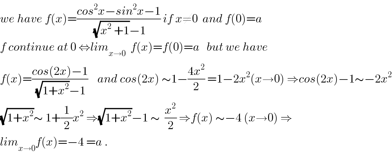 we have f(x)=((cos^2 x−sin^2 x−1)/((√(x^2  +1))−1)) if x≠0  and f(0)=a  f continue at 0 ⇔lim_(x→0)   f(x)=f(0)=a   but we have  f(x)=((cos(2x)−1)/((√(1+x^2 ))−1))    and cos(2x) ∼1−((4x^2 )/2) =1−2x^2 (x→0) ⇒cos(2x)−1∼−2x^2   (√(1+x^2 ))∼ 1+(1/2)x^2  ⇒(√(1+x^2 ))−1 ∼  (x^2 /2) ⇒f(x) ∼−4 (x→0) ⇒  lim_(x→0) f(x)=−4 =a .  