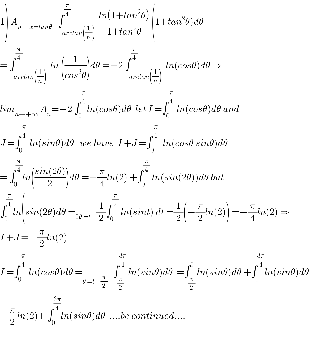 1) A_n =_(x=tanθ)    ∫_(arctan((1/n))) ^(π/4)  ((ln(1+tan^2 θ))/(1+tan^2 θ)) (1+tan^2 θ)dθ  = ∫_(arctan((1/n))) ^(π/4)  ln ((1/(cos^2 θ)))dθ =−2 ∫_(arctan((1/n))) ^(π/4)  ln(cosθ)dθ ⇒  lim_(n→+∞)  A_n =−2 ∫_0 ^(π/4) ln(cosθ)dθ  let I =∫_0 ^(π/4)  ln(cosθ)dθ and  J =∫_0 ^(π/4)  ln(sinθ)dθ   we have  I +J =∫_0 ^(π/4)   ln(cosθ sinθ)dθ  = ∫_0 ^(π/4) ln(((sin(2θ))/2))dθ =−(π/4)ln(2) +∫_0 ^(π/4)  ln(sin(2θ))dθ but  ∫_0 ^(π/4) ln(sin(2θ)dθ =_(2θ =t)    (1/2)∫_0 ^(π/2)  ln(sint) dt =(1/2)(−(π/2)ln(2)) =−(π/4)ln(2) ⇒  I +J =−(π/2)ln(2)  I =∫_0 ^(π/4)  ln(cosθ)dθ =_(θ =t−(π/2))    ∫_(π/2) ^((3π)/4)  ln(sinθ)dθ  =∫_(π/2) ^0 ln(sinθ)dθ +∫_0 ^((3π)/4) ln(sinθ)dθ  =(π/2)ln(2)+ ∫_0 ^((3π)/4) ln(sinθ)dθ  ....be continued....    