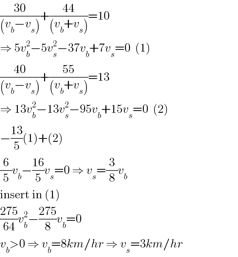 ((30)/((v_b −v_s )))+((44)/((v_b +v_s )))=10  ⇒ 5v_b ^2 −5v_s ^2 −37v_b +7v_s =0  (1)  ((40)/((v_b −v_s )))+((55)/((v_b +v_s )))=13  ⇒ 13v_b ^2 −13v_s ^2 −95v_b +15v_s =0  (2)  −((13)/5)(1)+(2)  (6/5)v_b −((16)/5)v_s =0 ⇒ v_s =(3/8)v_b   insert in (1)  ((275)/(64))v_b ^2 −((275)/8)v_b =0  v_b >0 ⇒ v_b =8km/hr ⇒ v_s =3km/hr  