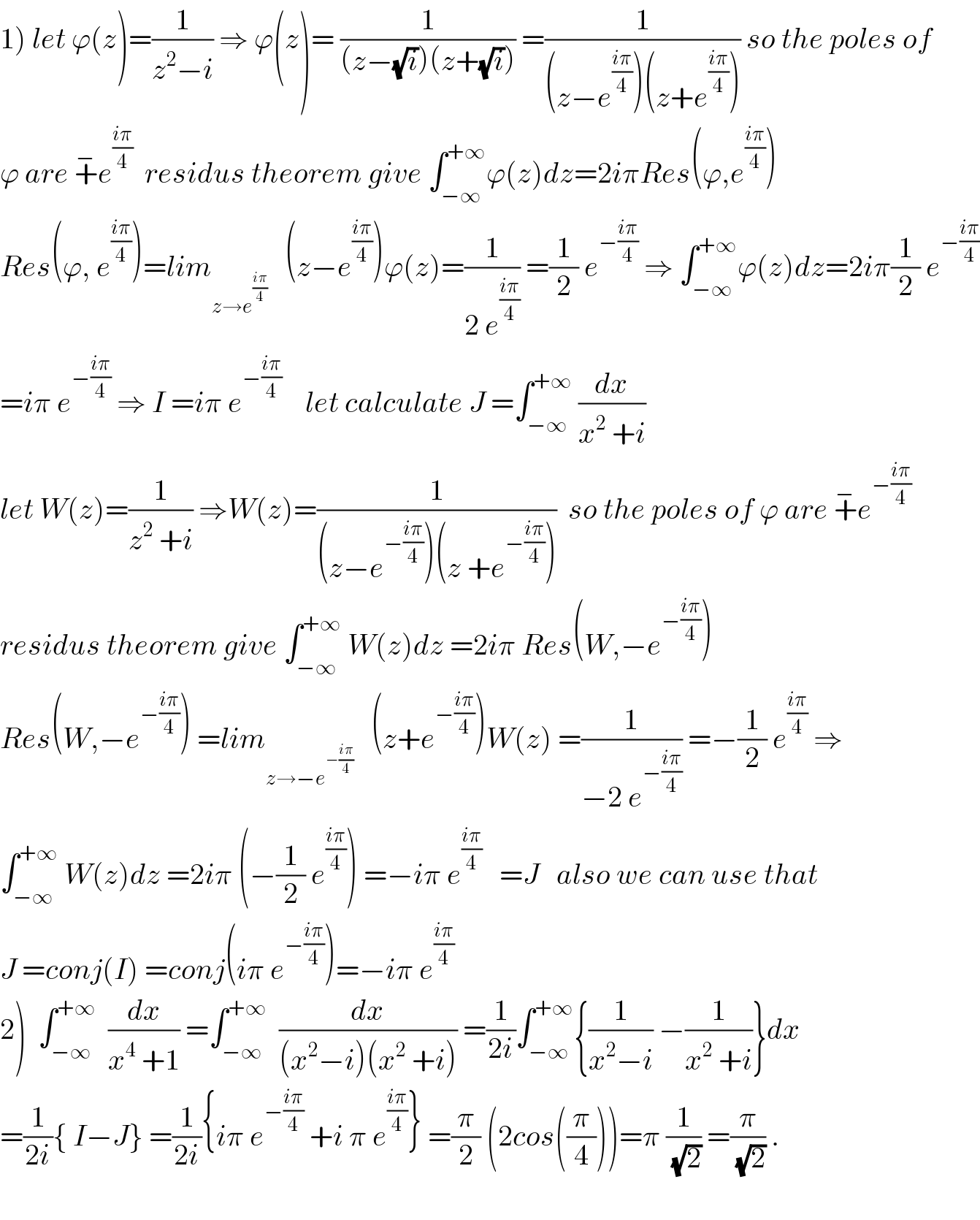 1) let ϕ(z)=(1/(z^2 −i)) ⇒ ϕ(z)= (1/((z−(√i))(z+(√i)))) =(1/((z−e^((iπ)/4) )(z+e^((iπ)/4) ))) so the poles of  ϕ are +^− e^((iπ)/4)   residus theorem give ∫_(−∞) ^(+∞) ϕ(z)dz=2iπRes(ϕ,e^((iπ)/4) )  Res(ϕ, e^((iπ)/4) )=lim_(z→e^((iπ)/4) )    (z−e^((iπ)/4) )ϕ(z)=(1/(2 e^((iπ)/4) )) =(1/2) e^(−((iπ)/4))  ⇒ ∫_(−∞) ^(+∞) ϕ(z)dz=2iπ(1/2) e^(−((iπ)/4))   =iπ e^(−((iπ)/4))  ⇒ I =iπ e^(−((iπ)/4))     let calculate J =∫_(−∞) ^(+∞)  (dx/(x^2  +i))  let W(z)=(1/(z^2  +i)) ⇒W(z)=(1/((z−e^(−((iπ)/4)) )(z +e^(−((iπ)/4)) )))  so the poles of ϕ are +^− e^(−((iπ)/4))   residus theorem give ∫_(−∞) ^(+∞)  W(z)dz =2iπ Res(W,−e^(−((iπ)/4)) )  Res(W,−e^(−((iπ)/4)) ) =lim_(z→−e^(−((iπ)/4)) )    (z+e^(−((iπ)/4)) )W(z) =(1/(−2 e^(−((iπ)/4)) )) =−(1/2) e^((iπ)/4)  ⇒  ∫_(−∞) ^(+∞)  W(z)dz =2iπ (−(1/2) e^((iπ)/4) ) =−iπ e^((iπ)/4)    =J   also we can use that  J =conj(I) =conj(iπ e^(−((iπ)/4)) )=−iπ e^((iπ)/4)    2)  ∫_(−∞) ^(+∞)   (dx/(x^4  +1)) =∫_(−∞) ^(+∞)   (dx/((x^2 −i)(x^2  +i))) =(1/(2i))∫_(−∞) ^(+∞) {(1/(x^2 −i)) −(1/(x^2  +i))}dx  =(1/(2i)){ I−J} =(1/(2i)){iπ e^(−((iπ)/4))  +i π e^((iπ)/4) } =(π/2) (2cos((π/4)))=π (1/(√2)) =(π/(√2)) .    