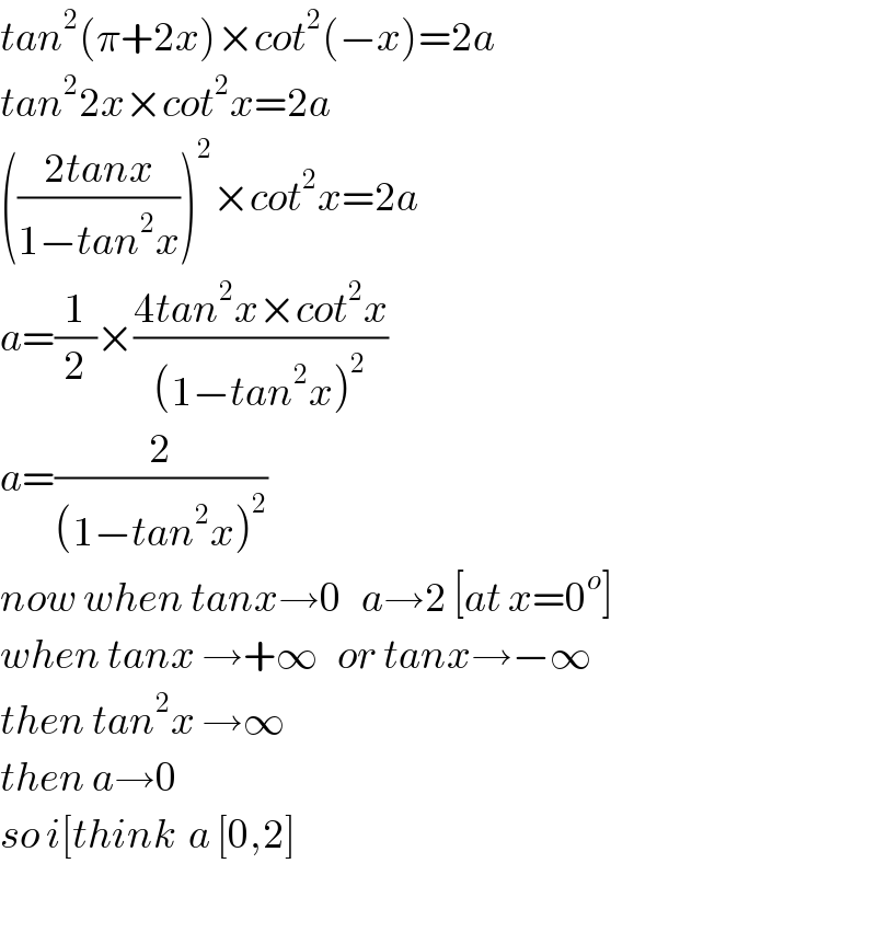 tan^2 (π+2x)×cot^2 (−x)=2a  tan^2 2x×cot^2 x=2a  (((2tanx)/(1−tan^2 x)))^2 ×cot^2 x=2a  a=(1/2)×((4tan^2 x×cot^2 x)/((1−tan^2 x)^2 ))  a=(2/((1−tan^2 x)^2 ))  now when tanx→0   a→2 [at x=0^o ]  when tanx →+∞   or tanx→−∞  then tan^2 x →∞  then a→0  so i[think  a [0,2]    