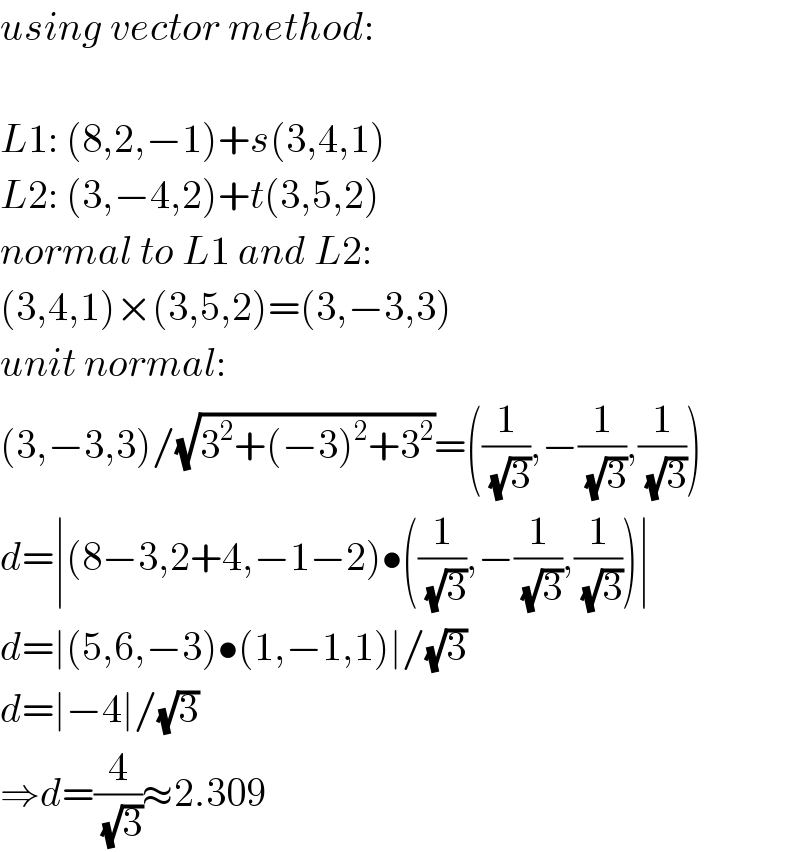 using vector method:    L1: (8,2,−1)+s(3,4,1)  L2: (3,−4,2)+t(3,5,2)  normal to L1 and L2:  (3,4,1)×(3,5,2)=(3,−3,3)  unit normal:  (3,−3,3)/(√(3^2 +(−3)^2 +3^2 ))=((1/(√3)),−(1/(√3)),(1/(√3)))  d=∣(8−3,2+4,−1−2)•((1/(√3)),−(1/(√3)),(1/(√3)))∣  d=∣(5,6,−3)•(1,−1,1)∣/(√3)  d=∣−4∣/(√3)  ⇒d=(4/(√3))≈2.309  