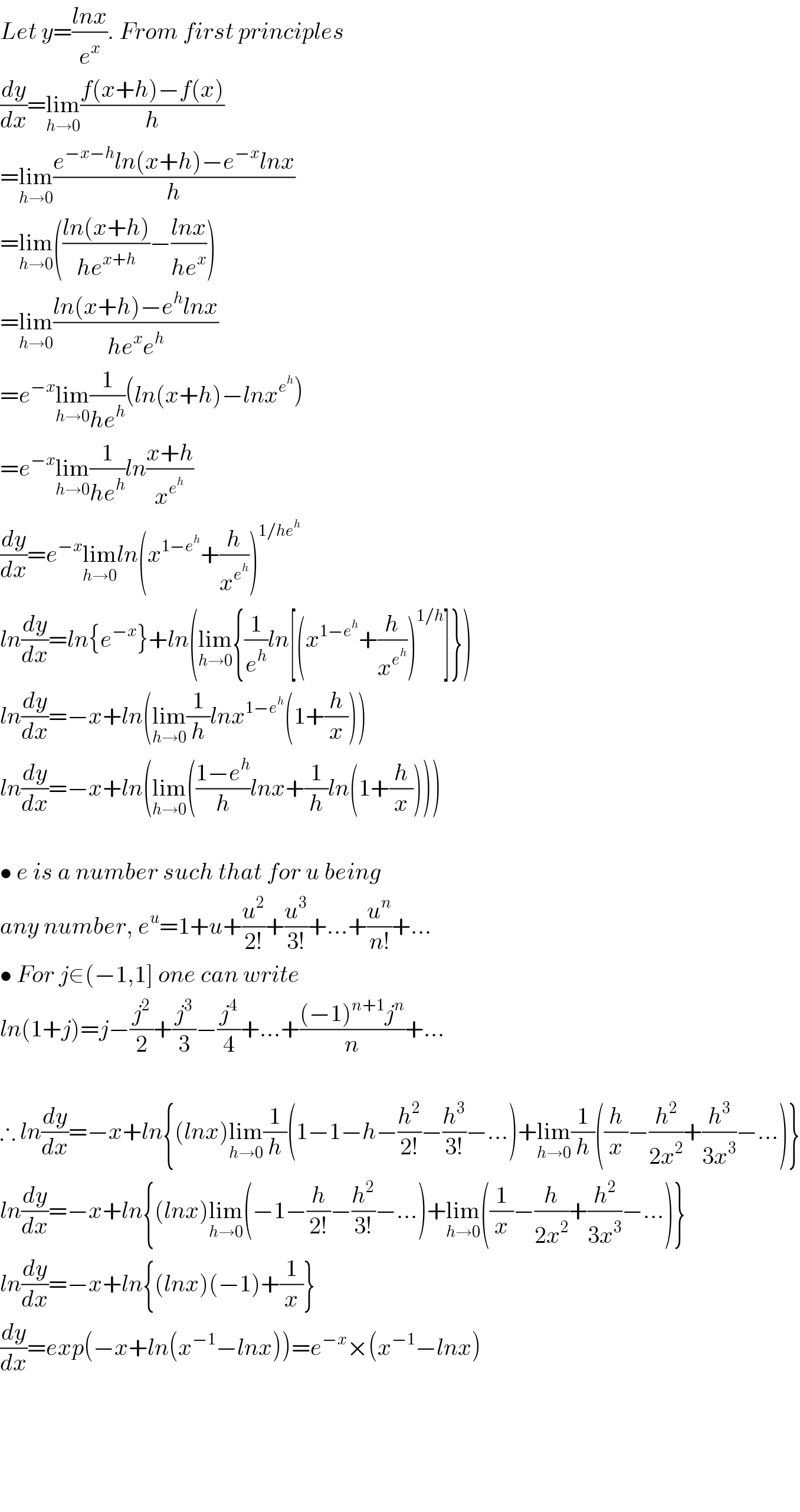 Let y=((lnx)/e^x ). From first principles  (dy/dx)=lim_(h→0) ((f(x+h)−f(x))/h)  =lim_(h→0) ((e^(−x−h) ln(x+h)−e^(−x) lnx)/h)  =lim_(h→0) (((ln(x+h))/(he^(x+h) ))−((lnx)/(he^x )))  =lim_(h→0) ((ln(x+h)−e^h lnx)/(he^x e^h ))  =e^(−x) lim_(h→0) (1/(he^h ))(ln(x+h)−lnx^e^h  )  =e^(−x) lim_(h→0) (1/(he^h ))ln((x+h)/x^e^h  )  (dy/dx)=e^(−x) lim_(h→0) ln(x^(1−e^h ) +(h/x^e^h  ))^(1/he^h )   ln(dy/dx)=ln{e^(−x) }+ln(lim_(h→0) {(1/e^h )ln[(x^(1−e^h ) +(h/x^e^h  ))^(1/h) ]})  ln(dy/dx)=−x+ln(lim_(h→0) (1/h)lnx^(1−e^h ) (1+(h/x)))  ln(dy/dx)=−x+ln(lim_(h→0) (((1−e^h )/h)lnx+(1/h)ln(1+(h/x))))    • e is a number such that for u being  any number, e^u =1+u+(u^2 /(2!))+(u^3 /(3!))+...+(u^n /(n!))+...  • For j∈(−1,1] one can write  ln(1+j)=j−(j^2 /2)+(j^3 /3)−(j^4 /4)+...+(((−1)^(n+1) j^n )/n)+...    ∴ ln(dy/dx)=−x+ln{(lnx)lim_(h→0) (1/h)(1−1−h−(h^2 /(2!))−(h^3 /(3!))−...)+lim_(h→0) (1/h)((h/x)−(h^2 /(2x^2 ))+(h^3 /(3x^3 ))−...)}  ln(dy/dx)=−x+ln{(lnx)lim_(h→0) (−1−(h/(2!))−(h^2 /(3!))−...)+lim_(h→0) ((1/x)−(h/(2x^2 ))+(h^2 /(3x^3 ))−...)}  ln(dy/dx)=−x+ln{(lnx)(−1)+(1/x)}  (dy/dx)=exp(−x+ln(x^(−1) −lnx))=e^(−x) ×(x^(−1) −lnx)          