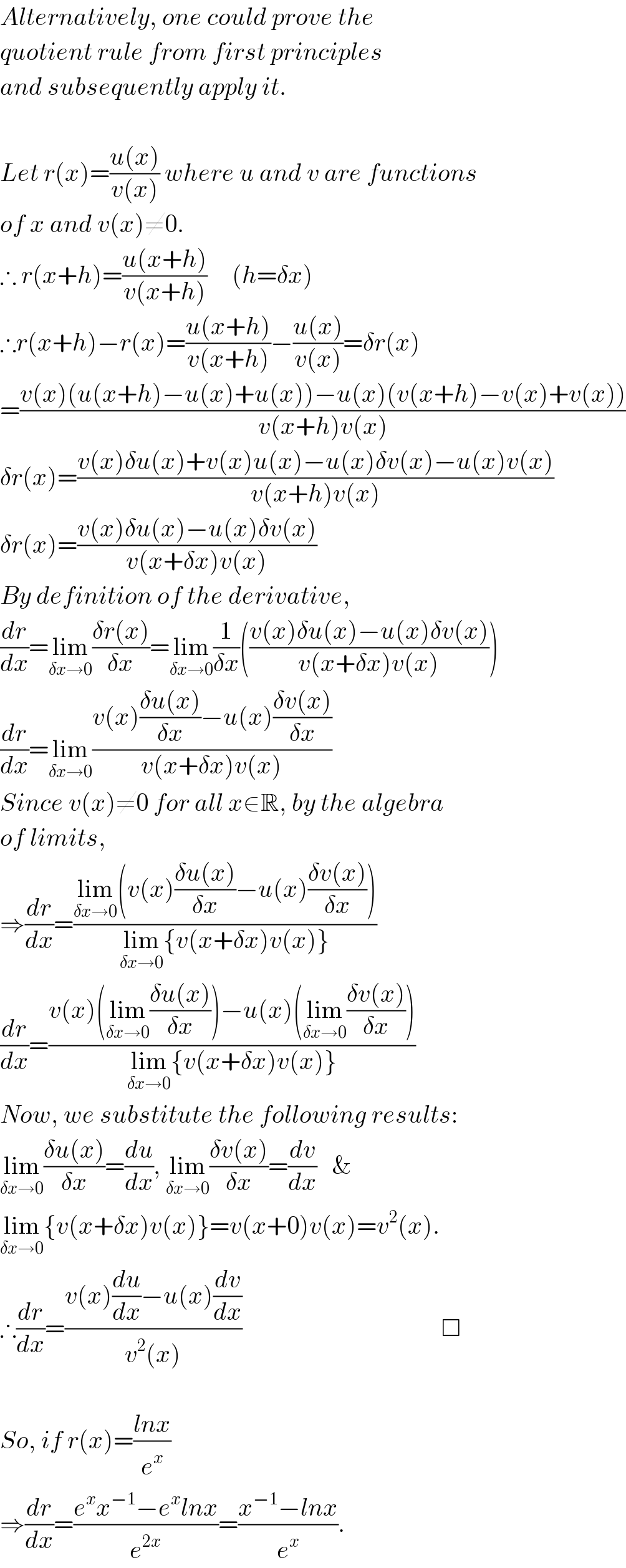 Alternatively, one could prove the  quotient rule from first principles  and subsequently apply it.     Let r(x)=((u(x))/(v(x))) where u and v are functions  of x and v(x)≠0.  ∴ r(x+h)=((u(x+h))/(v(x+h)))     (h=δx)  ∴r(x+h)−r(x)=((u(x+h))/(v(x+h)))−((u(x))/(v(x)))=δr(x)  =((v(x)(u(x+h)−u(x)+u(x))−u(x)(v(x+h)−v(x)+v(x)))/(v(x+h)v(x)))  δr(x)=((v(x)δu(x)+v(x)u(x)−u(x)δv(x)−u(x)v(x))/(v(x+h)v(x)))  δr(x)=((v(x)δu(x)−u(x)δv(x))/(v(x+δx)v(x)))  By definition of the derivative,  (dr/dx)=lim_(δx→0) ((δr(x))/(δx))=lim_(δx→0) (1/(δx))(((v(x)δu(x)−u(x)δv(x))/(v(x+δx)v(x))))  (dr/dx)=lim_(δx→0) ((v(x)((δu(x))/(δx))−u(x)((δv(x))/(δx)))/(v(x+δx)v(x)))  Since v(x)≠0 for all x∈R, by the algebra  of limits,  ⇒(dr/dx)=((lim_(δx→0) (v(x)((δu(x))/(δx))−u(x)((δv(x))/(δx))))/(lim_(δx→0) {v(x+δx)v(x)}))  (dr/dx)=((v(x)(lim_(δx→0) ((δu(x))/(δx)))−u(x)(lim_(δx→0) ((δv(x))/(δx))))/(lim_(δx→0) {v(x+δx)v(x)}))  Now, we substitute the following results:  lim_(δx→0) ((δu(x))/(δx))=(du/dx), lim_(δx→0) ((δv(x))/(δx))=(dv/dx)   &   lim_(δx→0) {v(x+δx)v(x)}=v(x+0)v(x)=v^2 (x).  ∴(dr/dx)=((v(x)(du/dx)−u(x)(dv/dx))/(v^2 (x)))                                        □    So, if r(x)=((lnx)/e^x )  ⇒(dr/dx)=((e^x x^(−1) −e^x lnx)/e^(2x) )=((x^(−1) −lnx)/e^x ).  