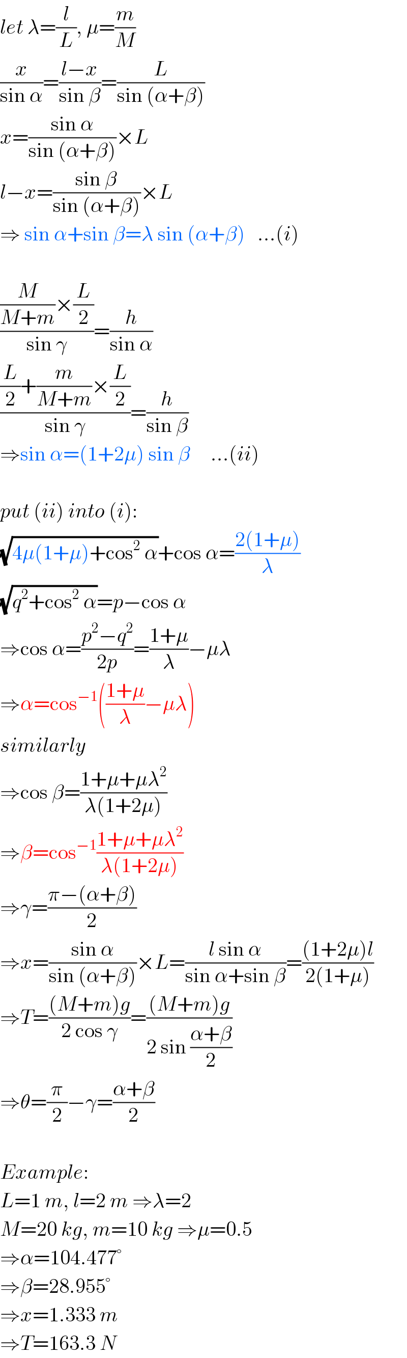let λ=(l/L), μ=(m/M)  (x/(sin α))=((l−x)/(sin β))=(L/(sin (α+β)))  x=((sin α)/(sin (α+β)))×L  l−x=((sin β)/(sin (α+β)))×L  ⇒ sin α+sin β=λ sin (α+β)   ...(i)    (((M/(M+m))×(L/2))/(sin γ))=(h/(sin α))  (((L/2)+(m/(M+m))×(L/2))/(sin γ))=(h/(sin β))  ⇒sin α=(1+2μ) sin β     ...(ii)    put (ii) into (i):  (√(4μ(1+μ)+cos^2  α))+cos α=((2(1+μ))/λ)  (√(q^2 +cos^2  α))=p−cos α  ⇒cos α=((p^2 −q^2 )/(2p))=((1+μ)/λ)−μλ  ⇒α=cos^(−1) (((1+μ)/λ)−μλ)  similarly  ⇒cos β=((1+μ+μλ^2 )/(λ(1+2μ)))  ⇒β=cos^(−1) ((1+μ+μλ^2 )/(λ(1+2μ)))  ⇒γ=((π−(α+β))/2)  ⇒x=((sin α)/(sin (α+β)))×L=((l sin α)/(sin α+sin β))=(((1+2μ)l)/(2(1+μ)))  ⇒T=(((M+m)g)/(2 cos γ))=(((M+m)g)/(2 sin ((α+β)/2)))  ⇒θ=(π/2)−γ=((α+β)/2)    Example:  L=1 m, l=2 m ⇒λ=2  M=20 kg, m=10 kg ⇒μ=0.5  ⇒α=104.477°  ⇒β=28.955°  ⇒x=1.333 m  ⇒T=163.3 N  