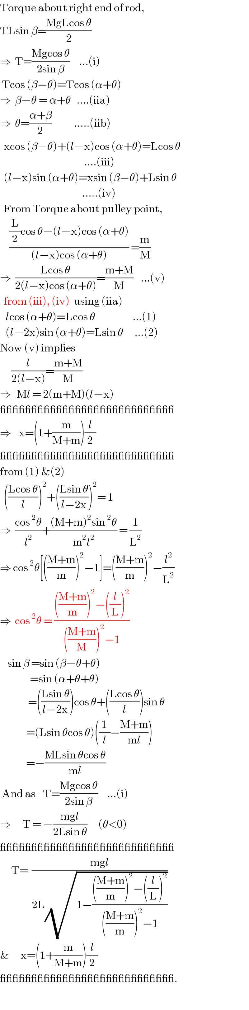 Torque about right end of rod,  TLsin β=((MgLcos θ)/2)  ⇒  T=((Mgcos θ)/(2sin β))     ...(i)   Tcos (β−θ)=Tcos (α+θ)  ⇒  β−θ = α+θ   ....(iia)  ⇒  θ=((α+β)/2)            .....(iib)    xcos (β−θ)+(l−x)cos (α+θ)=Lcos θ                                               ....(iii)    (l−x)sin (α+θ)=xsin (β−θ)+Lsin θ                                              .....(iv)    From Torque about pulley point,       (((L/2)cos θ−(l−x)cos (α+θ))/((l−x)cos (α+θ))) =(m/M)   ⇒  ((Lcos θ)/(2(l−x)cos (α+θ)))=((m+M)/M)    ...(v)    from (iii), (iv)  using (iia)     lcos (α+θ)=Lcos θ                    ...(1)     (l−2x)sin (α+θ)=Lsin θ      ...(2)  Now (v) implies        (l/(2(l−x)))=((m+M)/M)  ⇒   Ml = 2(m+M)(l−x)  ____________________________  ⇒    x=(1+(m/(M+m)))(l/2)  ____________________________  from (1) &(2)    (((Lcos θ)/l))^2 +(((Lsin θ)/(l−2x)))^2 = 1  ⇒  ((cos^2 θ)/l^2 )+(((M+m)^2 sin^2 θ)/(m^2 l^2 )) = (1/L^2 )  ⇒ cos^2 θ[(((M+m)/m))^2 −1]=(((M+m)/m))^2 −(l^2 /L^2 )  ⇒  cos^2 θ = (((((M+m)/m))^2 −((l/L))^2 )/((((M+m)/M))^2 −1))      sin β =sin (β−θ+θ)                  =sin (α+θ+θ)                 =(((Lsin θ)/(l−2x)))cos θ+(((Lcos θ)/l))sin θ                =(Lsin θcos θ)((1/l)−((M+m)/(ml)))                =−((MLsin θcos θ)/(ml))   And as    T=((Mgcos θ)/(2sin β))     ...(i)  ⇒      T = −((mgl)/(2Lsin θ))      (θ<0)  ____________________________        T=  ((mgl)/(2L(√(1−(((((M+m)/m))^2 −((l/L))^2 )/((((M+m)/m))^2 −1))))))  &      x=(1+(m/(M+m)))(l/2)   ____________________________.  