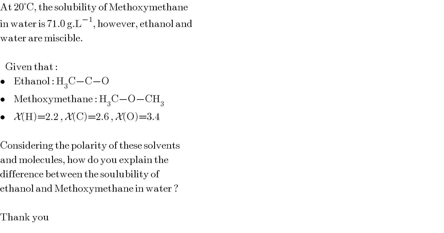 At 20°C, the solubility of Methoxymethane  in water is 71.0 g.L^(−1) , however, ethanol and  water are miscible.        Given that :  •     Ethanol : H_3 C−C−O  •     Methoxymethane : H_3 C−O−CH_3   •     X(H)=2.2 , X(C)=2.6 , X(O)=3.4     Considering the polarity of these solvents  and molecules, how do you explain the  difference between the soulubility of  ethanol and Methoxymethane in water ?     Thank you  