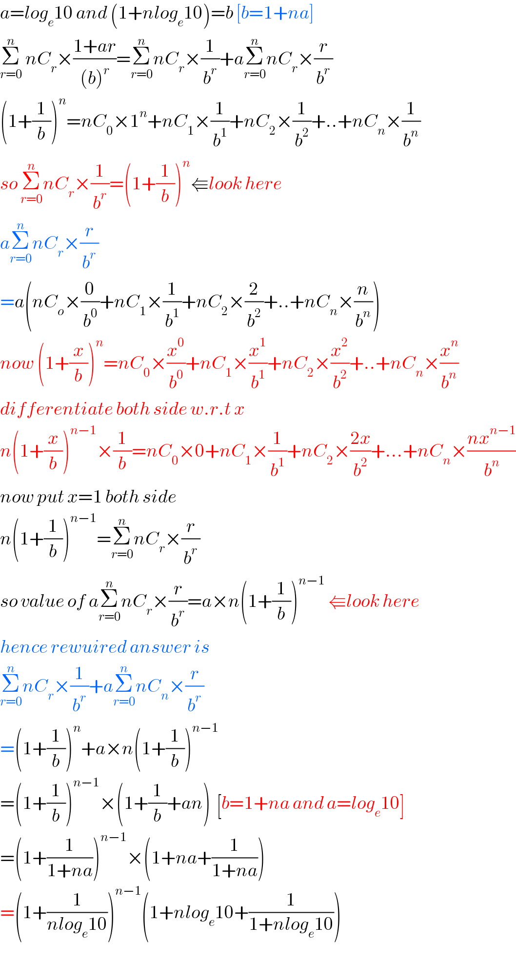 a=log_e 10 and (1+nlog_e 10)=b [b=1+na]  Σ_(r=0) ^n  nC_r ×((1+ar)/((b)^r ))=Σ_(r=0) ^n nC_r ×(1/b^r )+aΣ_(r=0) ^n nC_r ×(r/b^r )  (1+(1/b))^n =nC_0 ×1^n +nC_1 ×(1/b^1 )+nC_2 ×(1/b^2 )+..+nC_n ×(1/b^n )  so Σ_(r=0) ^n nC_r ×(1/b^r )=(1+(1/b))^n ⇚look here  aΣ_(r=0) ^n nC_r ×(r/b^r )  =a(nC_o ×(0/b^0 )+nC_1 ×(1/b^1 )+nC_2 ×(2/b^2 )+..+nC_n ×(n/b^n ))  now (1+(x/b))^n =nC_0 ×(x^0 /b^0 )+nC_1 ×(x^1 /b^1 )+nC_2 ×(x^2 /b^2 )+..+nC_n ×(x^n /b^n )  differentiate both side w.r.t x  n(1+(x/b))^(n−1) ×(1/b)=nC_0 ×0+nC_1 ×(1/b^1 )+nC_2 ×((2x)/b^2 )+...+nC_n ×((nx^(n−1) )/b^n )  now put x=1 both side  n(1+(1/b))^(n−1) =Σ_(r=0) ^n nC_r ×(r/b^r )  so value of aΣ_(r=0) ^n nC_r ×(r/b^r )=a×n(1+(1/b))^(n−1)  ⇚look here  hence rewuired answer is  Σ_(r=0) ^n nC_r ×(1/b^r )+aΣ_(r=0) ^n nC_n ×(r/b^r )  =(1+(1/b))^n +a×n(1+(1/b))^(n−1)   =(1+(1/b))^(n−1) ×(1+(1/b)+an)  [b=1+na and a=log_e 10]  =(1+(1/(1+na)))^(n−1) ×(1+na+(1/(1+na)))  =(1+(1/(nlog_e 10)))^(n−1) (1+nlog_e 10+(1/(1+nlog_e 10)))  