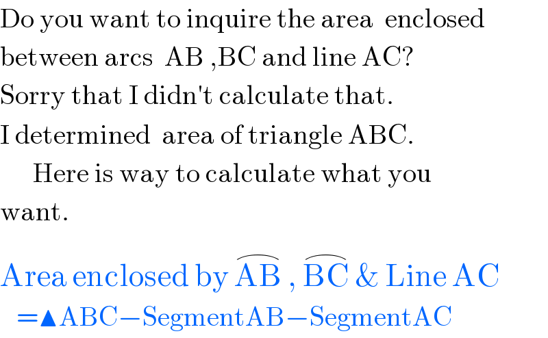 Do you want to inquire the area  enclosed  between arcs  AB ,BC and line AC?  Sorry that I didn′t calculate that.  I determined  area of triangle ABC.        Here is way to calculate what you  want.  Area enclosed by AB^(⌢)  , BC^(⌢)  & Line AC^()      =▲ABC−SegmentAB−SegmentAC  
