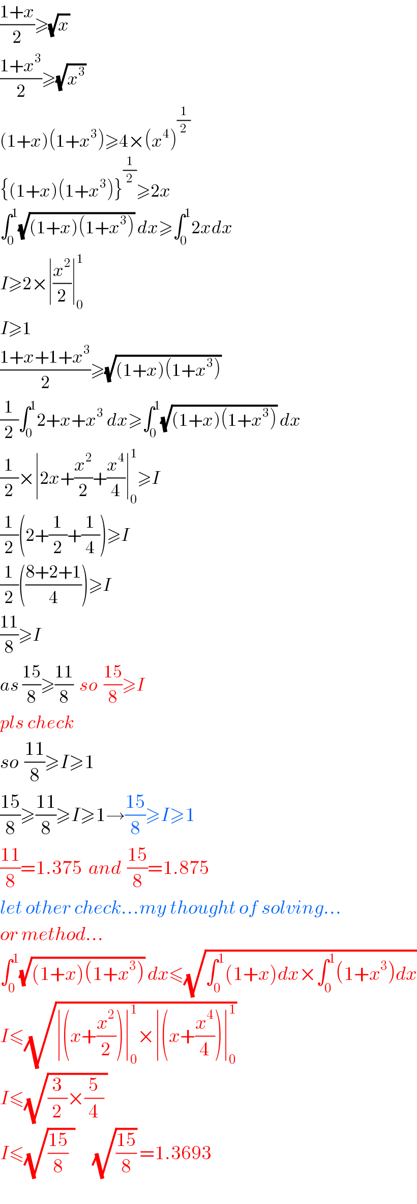 ((1+x)/2)≥(√x)   ((1+x^3 )/2)≥(√x^3 )   (1+x)(1+x^3 )≥4×(x^4 )^(1/2)   {(1+x)(1+x^3 )}^(1/2) ≥2x  ∫_0 ^1 (√((1+x)(1+x^3 ))) dx≥∫_0 ^1 2xdx  I≥2×∣(x^2 /2)∣_0 ^1   I≥1  ((1+x+1+x^3 )/2)≥(√((1+x)(1+x^3 )))   (1/2)∫_0 ^1 2+x+x^3  dx≥∫_0 ^1 (√((1+x)(1+x^3 ))) dx  (1/2)×∣2x+(x^2 /2)+(x^4 /4)∣_0 ^1 ≥I  (1/2)(2+(1/2)+(1/4))≥I  (1/2)(((8+2+1)/4))≥I  ((11)/8)≥I  as ((15)/8)≥((11)/8)  so  ((15)/8)≥I  pls check   so  ((11)/8)≥I≥1  ((15)/8)≥((11)/8)≥I≥1→((15)/8)≥I≥1  ((11)/8)=1.375  and  ((15)/8)=1.875  let other check...my thought of solving...  or method...  ∫_0 ^1 (√((1+x)(1+x^3 ))) dx≤(√(∫_0 ^1 (1+x)dx×∫_0 ^1 (1+x^3 )dx))  I≤(√(∣(x+(x^2 /2))∣_0 ^1 ×∣(x+(x^4 /4))∣_0 ^1 ))   I≤(√((3/2)×(5/4) ))  I≤(√(((15)/8)  ))      (√((15)/8)) =1.3693  