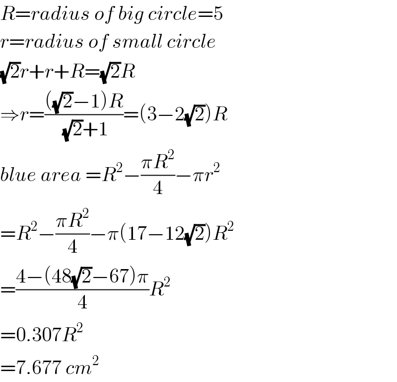 R=radius of big circle=5  r=radius of small circle  (√2)r+r+R=(√2)R  ⇒r=((((√2)−1)R)/((√2)+1))=(3−2(√2))R  blue area =R^2 −((πR^2 )/4)−πr^2   =R^2 −((πR^2 )/4)−π(17−12(√2))R^2   =((4−(48(√2)−67)π)/4)R^2   =0.307R^2   =7.677 cm^2   