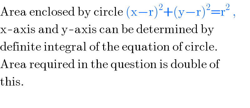 Area enclosed by circle (x−r)^2 +(y−r)^2 =r^2  ,  x-axis and y-axis can be determined by  definite integral of the equation of circle.  Area required in the question is double of  this.    