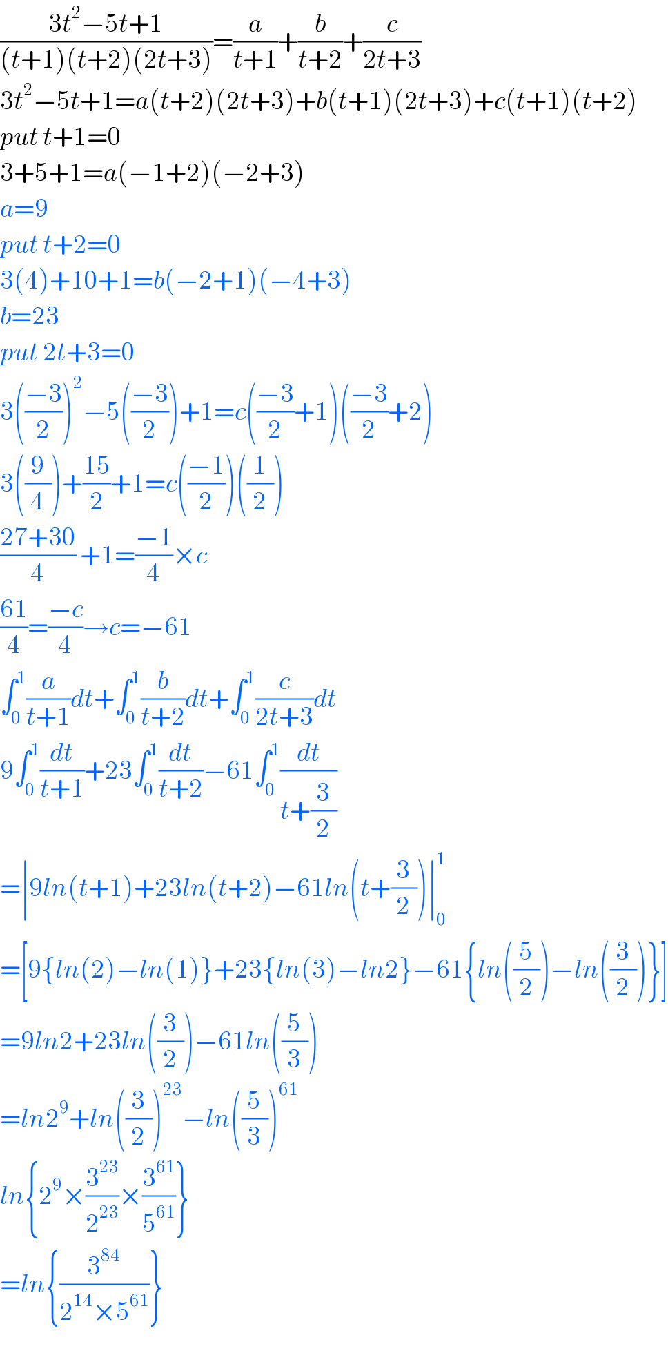 ((3t^2 −5t+1)/((t+1)(t+2)(2t+3)))=(a/(t+1))+(b/(t+2))+(c/(2t+3))  3t^2 −5t+1=a(t+2)(2t+3)+b(t+1)(2t+3)+c(t+1)(t+2)  put t+1=0  3+5+1=a(−1+2)(−2+3)  a=9  put t+2=0  3(4)+10+1=b(−2+1)(−4+3)  b=23  put 2t+3=0  3(((−3)/2))^2 −5(((−3)/2))+1=c(((−3)/2)+1)(((−3)/2)+2)  3((9/4))+((15)/2)+1=c(((−1)/2))((1/2))  ((27+30)/4) +1=((−1)/4)×c  ((61)/4)=((−c)/4)→c=−61  ∫_0 ^1 (a/(t+1))dt+∫_0 ^1 (b/(t+2))dt+∫_0 ^1 (c/(2t+3))dt  9∫_0 ^1 (dt/(t+1))+23∫_0 ^1 (dt/(t+2))−61∫_0 ^1 (dt/(t+(3/2)))  =∣9ln(t+1)+23ln(t+2)−61ln(t+(3/2))∣_0 ^1   =[9{ln(2)−ln(1)}+23{ln(3)−ln2}−61{ln((5/2))−ln((3/2))}]  =9ln2+23ln((3/2))−61ln((5/3))  =ln2^9 +ln((3/2))^(23) −ln((5/3))^(61)   ln{2^9 ×(3^(23) /2^(23) )×(3^(61) /5^(61) )}  =ln{(3^(84) /(2^(14) ×5^(61) ))}   