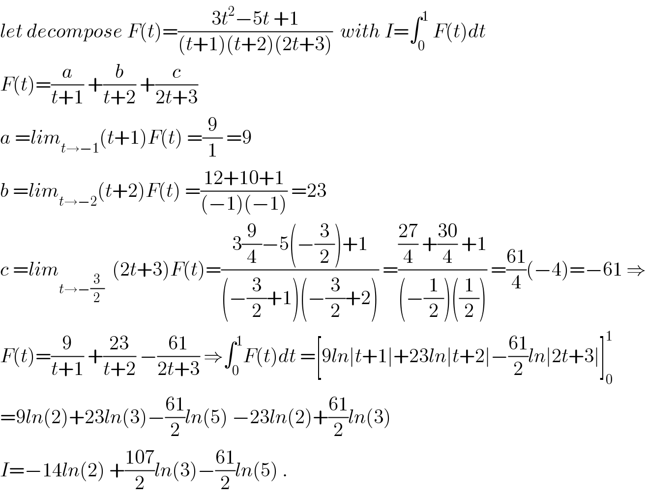 let decompose F(t)=((3t^2 −5t +1)/((t+1)(t+2)(2t+3)))  with I=∫_0 ^1  F(t)dt  F(t)=(a/(t+1)) +(b/(t+2)) +(c/(2t+3))  a =lim_(t→−1) (t+1)F(t) =(9/1) =9  b =lim_(t→−2) (t+2)F(t) =((12+10+1)/((−1)(−1))) =23  c =lim_(t→−(3/2))   (2t+3)F(t)=((3(9/4)−5(−(3/2))+1)/((−(3/2)+1)(−(3/2)+2))) =((((27)/4) +((30)/4) +1)/((−(1/2))((1/2)))) =((61)/4)(−4)=−61 ⇒  F(t)=(9/(t+1)) +((23)/(t+2)) −((61)/(2t+3)) ⇒∫_0 ^1 F(t)dt =[9ln∣t+1∣+23ln∣t+2∣−((61)/2)ln∣2t+3∣]_0 ^1   =9ln(2)+23ln(3)−((61)/2)ln(5) −23ln(2)+((61)/2)ln(3)  I=−14ln(2) +((107)/2)ln(3)−((61)/2)ln(5) .  