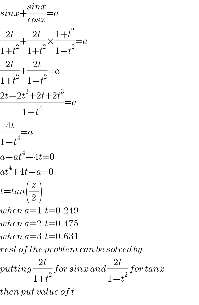 sinx+((sinx)/(cosx))=a  ((2t)/(1+t^2 ))+((2t)/(1+t^2 ))×((1+t^2 )/(1−t^2 ))=a  ((2t)/(1+t^2 ))+((2t)/(1−t^2 ))=a  ((2t−2t^3 +2t+2t^3 )/(1−t^4 ))=a  ((4t)/(1−t^4 ))=a  a−at^4 −4t=0  at^4 +4t−a=0  t=tan((x/2))  when a=1  t=0.249  when a=2  t=0.475  when a=3  t=0.631  rest of the problem can be solved by  putting ((2t)/(1+t^2 )) for sinx and ((2t)/(1−t^2 )) for tanx  then put value of t  