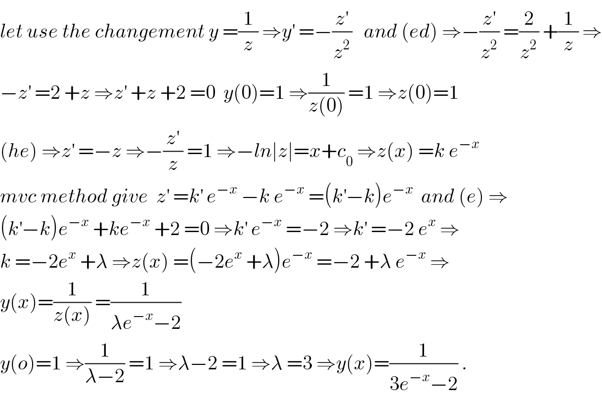 let use the changement y =(1/z) ⇒y^′  =−(z^′ /z^2 )   and (ed) ⇒−(z^′ /z^2 ) =(2/z^2 ) +(1/z) ⇒  −z^′  =2 +z ⇒z^′  +z +2 =0  y(0)=1 ⇒(1/(z(0))) =1 ⇒z(0)=1  (he) ⇒z^′  =−z ⇒−(z^′ /z) =1 ⇒−ln∣z∣=x+c_0  ⇒z(x) =k e^(−x)    mvc method give  z^′  =k^′  e^(−x)  −k e^(−x)  =(k^′ −k)e^(−x)   and (e) ⇒  (k^′ −k)e^(−x)  +ke^(−x)  +2 =0 ⇒k^′  e^(−x)  =−2 ⇒k^′  =−2 e^x  ⇒  k =−2e^x  +λ ⇒z(x) =(−2e^x  +λ)e^(−x)  =−2 +λ e^(−x)  ⇒  y(x)=(1/(z(x))) =(1/(λe^(−x) −2))  y(o)=1 ⇒(1/(λ−2)) =1 ⇒λ−2 =1 ⇒λ =3 ⇒y(x)=(1/(3e^(−x) −2)) .  