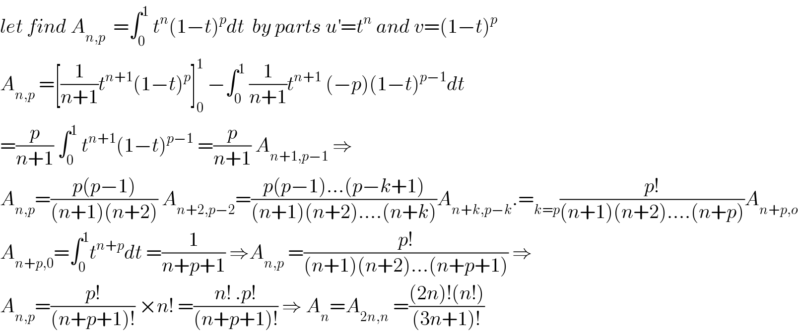 let find A_(n,p)   =∫_0 ^1  t^n (1−t)^p dt  by parts u^′ =t^n  and v=(1−t)^p   A_(n,p)  =[(1/(n+1))t^(n+1) (1−t)^p ]_0 ^1  −∫_0 ^1  (1/(n+1))t^(n+1)  (−p)(1−t)^(p−1) dt  =(p/(n+1)) ∫_0 ^1  t^(n+1) (1−t)^(p−1)  =(p/(n+1)) A_(n+1,p−1)  ⇒  A_(n,p) =((p(p−1))/((n+1)(n+2))) A_(n+2,p−2) =((p(p−1)...(p−k+1))/((n+1)(n+2)....(n+k)))A_(n+k,p−k) .=_(k=p) ((p!)/((n+1)(n+2)....(n+p)))A_(n+p,o)   A_(n+p,0) =∫_0 ^1 t^(n+p) dt =(1/(n+p+1)) ⇒A_(n,p)  =((p!)/((n+1)(n+2)...(n+p+1))) ⇒  A_(n,p) =((p!)/((n+p+1)!)) ×n! =((n! .p!)/((n+p+1)!)) ⇒ A_n =A_(2n,n)  =(((2n)!(n!))/((3n+1)!))  
