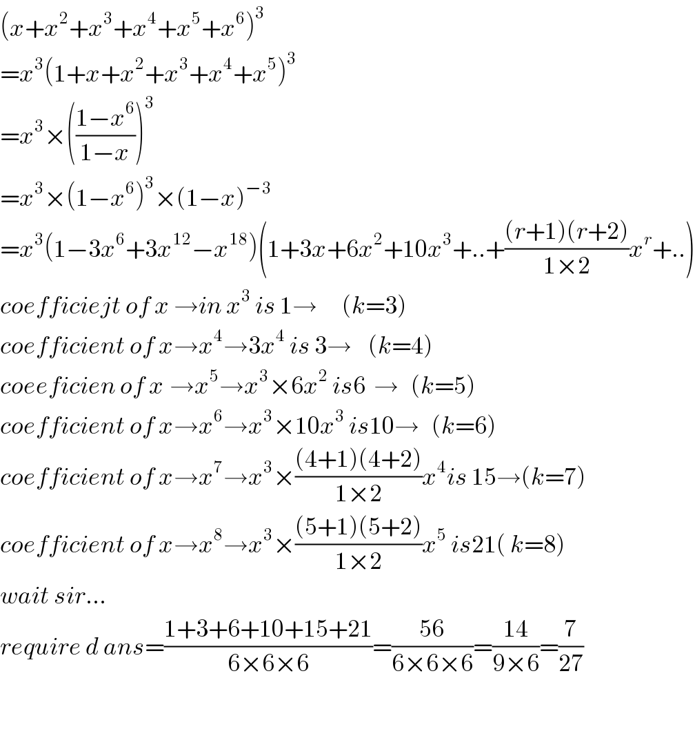 (x+x^2 +x^3 +x^4 +x^5 +x^6 )^3   =x^3 (1+x+x^2 +x^3 +x^4 +x^5 )^3   =x^3 ×(((1−x^6 )/(1−x)))^3   =x^3 ×(1−x^6 )^3 ×(1−x)^(−3)   =x^3 (1−3x^6 +3x^(12) −x^(18) )(1+3x+6x^2 +10x^3 +..+(((r+1)(r+2))/(1×2))x^r +..)  coefficiejt of x →in x^3  is 1→      (k=3)  coefficient of x→x^4 →3x^4  is 3→    (k=4)  coeeficien of x^ →x^5 →x^3 ×6x^2  is6  →   (k=5)  coefficient of x→x^6 →x^3 ×10x^3  is10→   (k=6)  coefficient of x→x^7 →x^3 ×(((4+1)(4+2))/(1×2))x^4 is 15→(k=7)  coefficient of x→x^8 →x^3 ×(((5+1)(5+2))/(1×2))x^5  is21( k=8)  wait sir...  require d ans=((1+3+6+10+15+21)/(6×6×6))=((56)/(6×6×6))=((14)/(9×6))=(7/(27))    