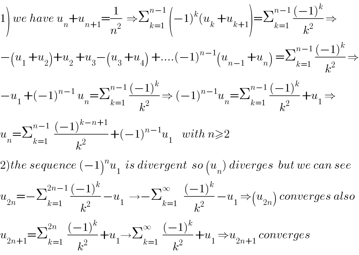 1) we have u_n +u_(n+1) =(1/n^2 )  ⇒Σ_(k=1) ^(n−1)  (−1)^k (u_k  +u_(k+1) )=Σ_(k=1) ^(n−1)  (((−1)^k )/k^2 ) ⇒  −(u_1  +u_2 )+u_2  +u_3 −(u_3  +u_4 ) +....(−1)^(n−1) (u_(n−1)  +u_n ) =Σ_(k=1) ^(n−1)  (((−1)^k )/k^2 ) ⇒  −u_1  +(−1)^(n−1)  u_n =Σ_(k=1) ^(n−1)  (((−1)^k )/k^2 ) ⇒ (−1)^(n−1) u_n =Σ_(k=1) ^(n−1)  (((−1)^k )/k^2 ) +u_1  ⇒  u_n =Σ_(k=1) ^(n−1)   (((−1)^(k−n+1) )/k^2 ) +(−1)^(n−1) u_1     with n≥2  2)the sequence (−1)^n u_1   is divergent  so (u_n ) diverges  but we can see   u_(2n) =−Σ_(k=1) ^(2n−1)  (((−1)^k )/k^2 ) −u_1   →−Σ_(k=1) ^∞    (((−1)^k )/k^2 ) −u_1  ⇒(u_(2n) ) converges also  u_(2n+1) =Σ_(k=1) ^(2n)   (((−1)^k )/k^2 ) +u_1 →Σ_(k=1) ^∞   (((−1)^k )/k^2 ) +u_1  ⇒u_(2n+1)  converges  