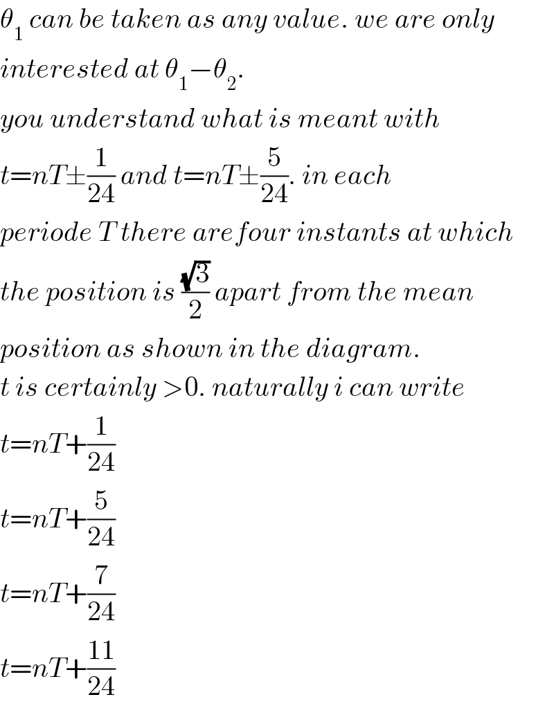 θ_1  can be taken as any value. we are only  interested at θ_1 −θ_2 .  you understand what is meant with  t=nT±(1/(24)) and t=nT±(5/(24)). in each  periode T there arefour instants at which  the position is ((√3)/2) apart from the mean  position as shown in the diagram.  t is certainly >0. naturally i can write  t=nT+(1/(24))  t=nT+(5/(24))  t=nT+(7/(24))  t=nT+((11)/(24))  