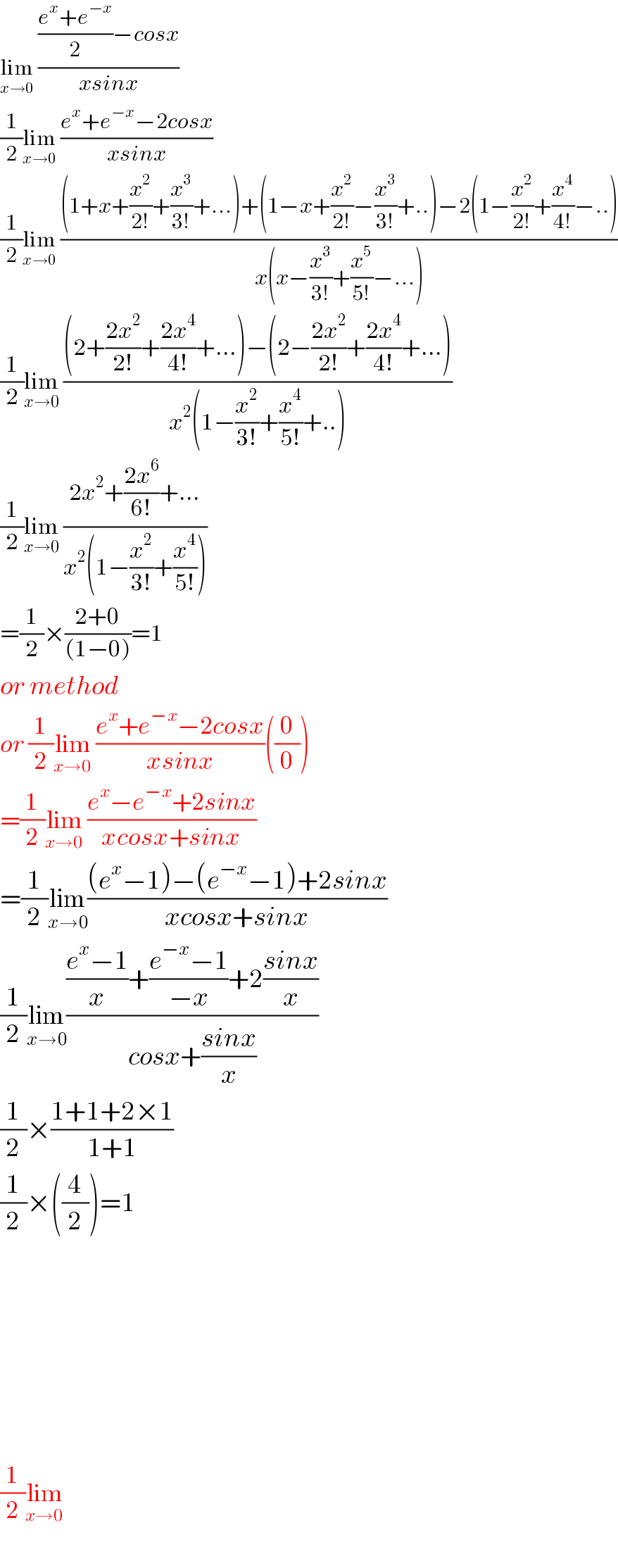 lim_(x→0)  ((((e^x +e^(−x) )/2)−cosx)/(xsinx))  (1/2)lim_(x→0)  ((e^x +e^(−x) −2cosx)/(xsinx))  (1/2)lim_(x→0)  (((1+x+(x^2 /(2!))+(x^3 /(3!))+...)+(1−x+(x^2 /(2!))−(x^3 /(3!))+..)−2(1−(x^2 /(2!))+(x^4 /(4!))−..))/(x(x−(x^3 /(3!))+(x^5 /(5!))−...)))  (1/2)lim_(x→0)  (((2+((2x^2 )/(2!))+((2x^4 )/(4!))+...)−(2−((2x^2 )/(2!))+((2x^4 )/(4!))+...))/(x^2 (1−(x^2 /(3!))+(x^4 /(5!))+..)))  (1/2)lim_(x→0)  ((2x^2 +((2x^6 )/(6!))+...)/(x^2 (1−(x^2 /(3!))+(x^4 /(5!)))))  =(1/2)×((2+0)/((1−0)))=1  or method  or (1/2)lim_(x→0)  ((e^x +e^(−x) −2cosx)/(xsinx))((0/0))  =(1/2)lim_(x→0)  ((e^x −e^(−x) +2sinx)/(xcosx+sinx))  =(1/2)lim_(x→0) (((e^x −1)−(e^(−x) −1)+2sinx)/(xcosx+sinx))  (1/2)lim_(x→0) ((((e^x −1)/x)+((e^(−x) −1)/(−x))+2((sinx)/x))/(cosx+((sinx)/x)))  (1/2)×((1+1+2×1)/(1+1))  (1/2)×((4/2))=1              (1/2)lim_(x→0)   