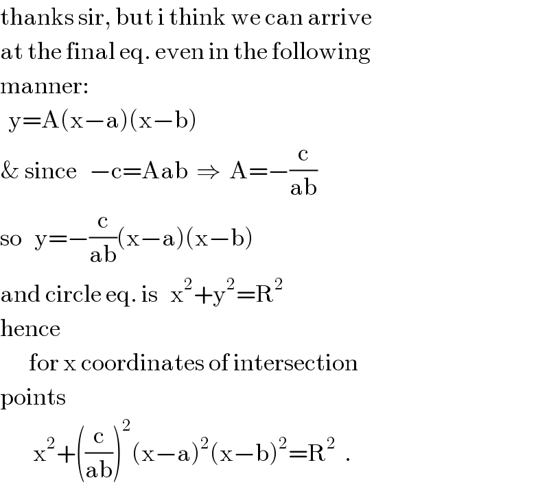 thanks sir, but i think we can arrive  at the final eq. even in the following  manner:    y=A(x−a)(x−b)  & since   −c=Aab  ⇒  A=−(c/(ab))  so   y=−(c/(ab))(x−a)(x−b)  and circle eq. is   x^2 +y^2 =R^2   hence         for x coordinates of intersection  points          x^2 +((c/(ab)))^2 (x−a)^2 (x−b)^2 =R^2   .  