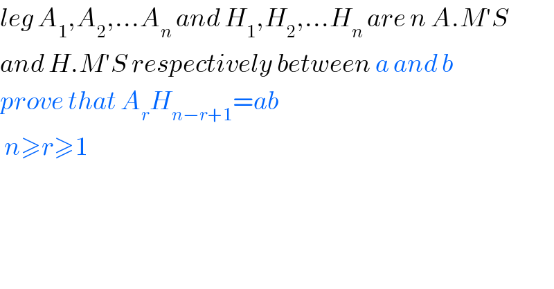leg A_1 ,A_2 ,...A_n  and H_1 ,H_2 ,...H_n  are n A.M′S   and H.M′S respectively between a and b  prove that A_r H_(n−r+1) =ab   n≥r≥1  