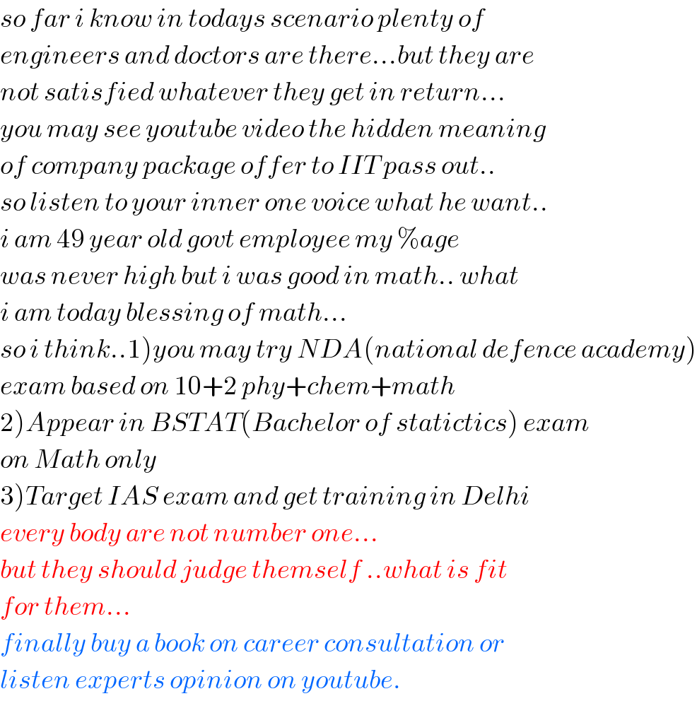 so far i know in todays scenario plenty of  engineers and doctors are there...but they are  not satisfied whatever they get in return...  you may see youtube video the hidden meaning  of company package offer to IIT pass out..  so listen to your inner one voice what he want..  i am 49 year old govt employee my %age  was never high but i was good in math.. what  i am today blessing of math...  so i think..1)you may try NDA(national defence academy)  exam based on 10+2 phy+chem+math  2)Appear in BSTAT(Bachelor of statictics) exam  on Math only  3)Target IAS exam and get training in Delhi  every body are not number one...  but they should judge themself ..what is fit  for them...  finally buy a book on career consultation or  listen experts opinion on youtube.  