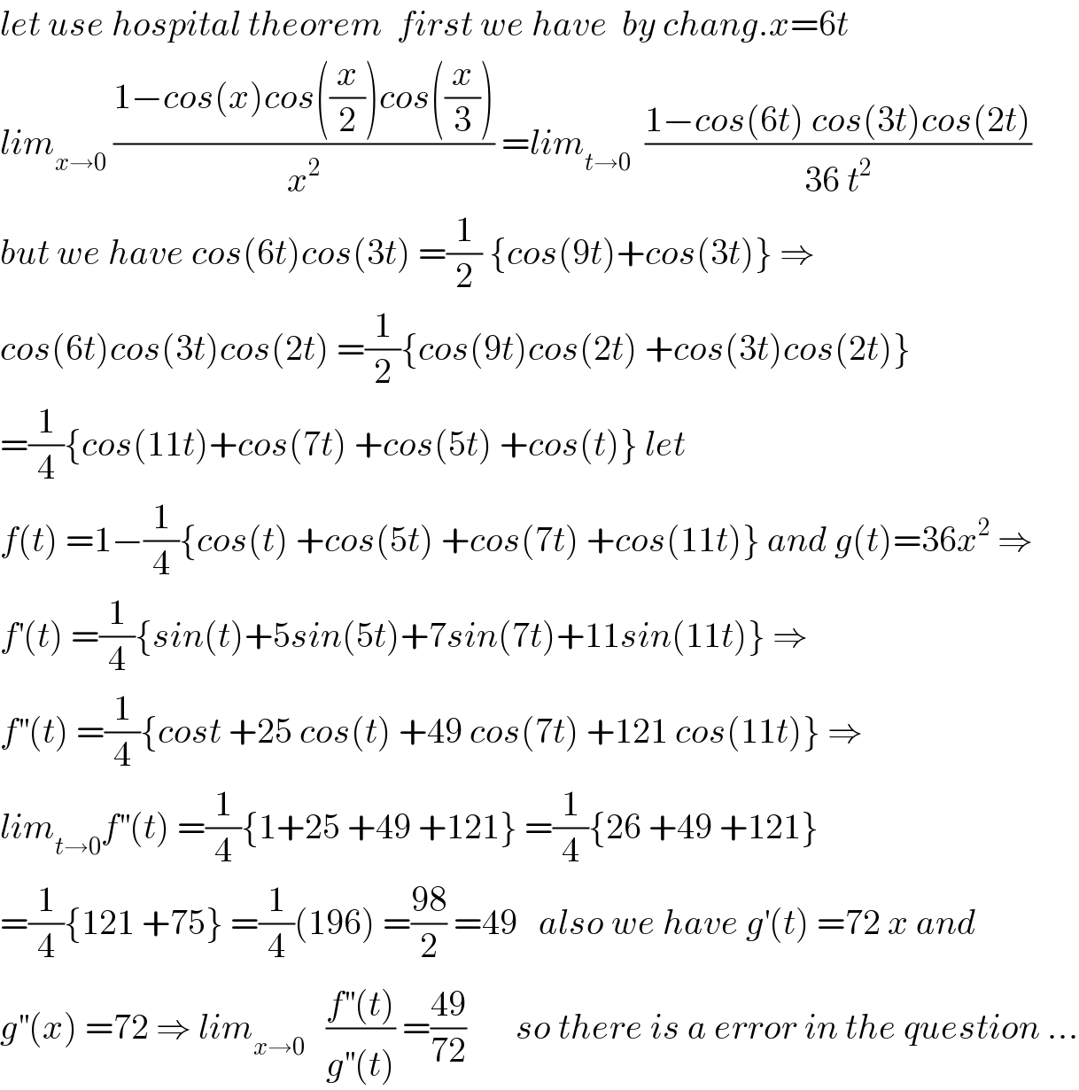 let use hospital theorem  first we have  by chang.x=6t   lim_(x→0)  ((1−cos(x)cos((x/2))cos((x/3)))/x^2 ) =lim_(t→0)   ((1−cos(6t) cos(3t)cos(2t))/(36 t^2 ))  but we have cos(6t)cos(3t) =(1/2) {cos(9t)+cos(3t)} ⇒  cos(6t)cos(3t)cos(2t) =(1/2){cos(9t)cos(2t) +cos(3t)cos(2t)}  =(1/4){cos(11t)+cos(7t) +cos(5t) +cos(t)} let   f(t) =1−(1/4){cos(t) +cos(5t) +cos(7t) +cos(11t)} and g(t)=36x^2  ⇒  f^′ (t) =(1/4){sin(t)+5sin(5t)+7sin(7t)+11sin(11t)} ⇒  f^(′′) (t) =(1/4){cost +25 cos(t) +49 cos(7t) +121 cos(11t)} ⇒  lim_(t→0) f^(′′) (t) =(1/4){1+25 +49 +121} =(1/4){26 +49 +121}  =(1/4){121 +75} =(1/4)(196) =((98)/2) =49   also we have g^′ (t) =72 x and  g^(′′) (x) =72 ⇒ lim_(x→0)    ((f^(′′) (t))/(g^(′′) (t))) =((49)/(72))       so there is a error in the question ...  