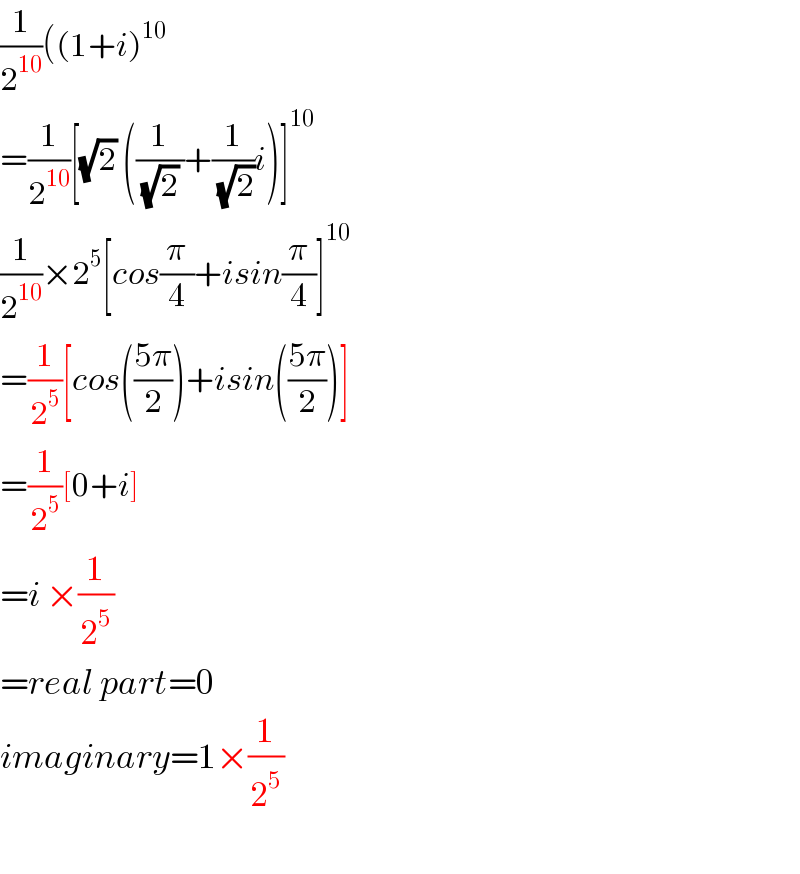 (1/2^(10) )((1+i)^(10)   =(1/2^(10) )[(√2) ((1/((√2) ))+(1/(√2))i)]^(10)   (1/2^(10) )×2^5 [cos(π/4)+isin(π/4)]^(10)   =(1/2^5 )[cos(((5π)/2))+isin(((5π)/2))]  =(1/2^5 )[0+i]  =i ×(1/2^5 )  =real part=0  imaginary=1×(1/2^5 )    