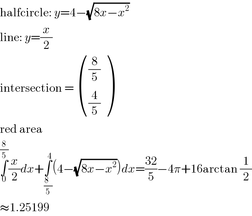 halfcircle: y=4−(√(8x−x^2 ))  line: y=(x/2)  intersection =  (((8/5)),((4/5)) )  red area  ∫_0 ^(8/5) (x/2)dx+∫_((8  )/5) ^4 (4−(√(8x−x^2 )))dx=((32)/5)−4π+16arctan (1/2)  ≈1.25199  